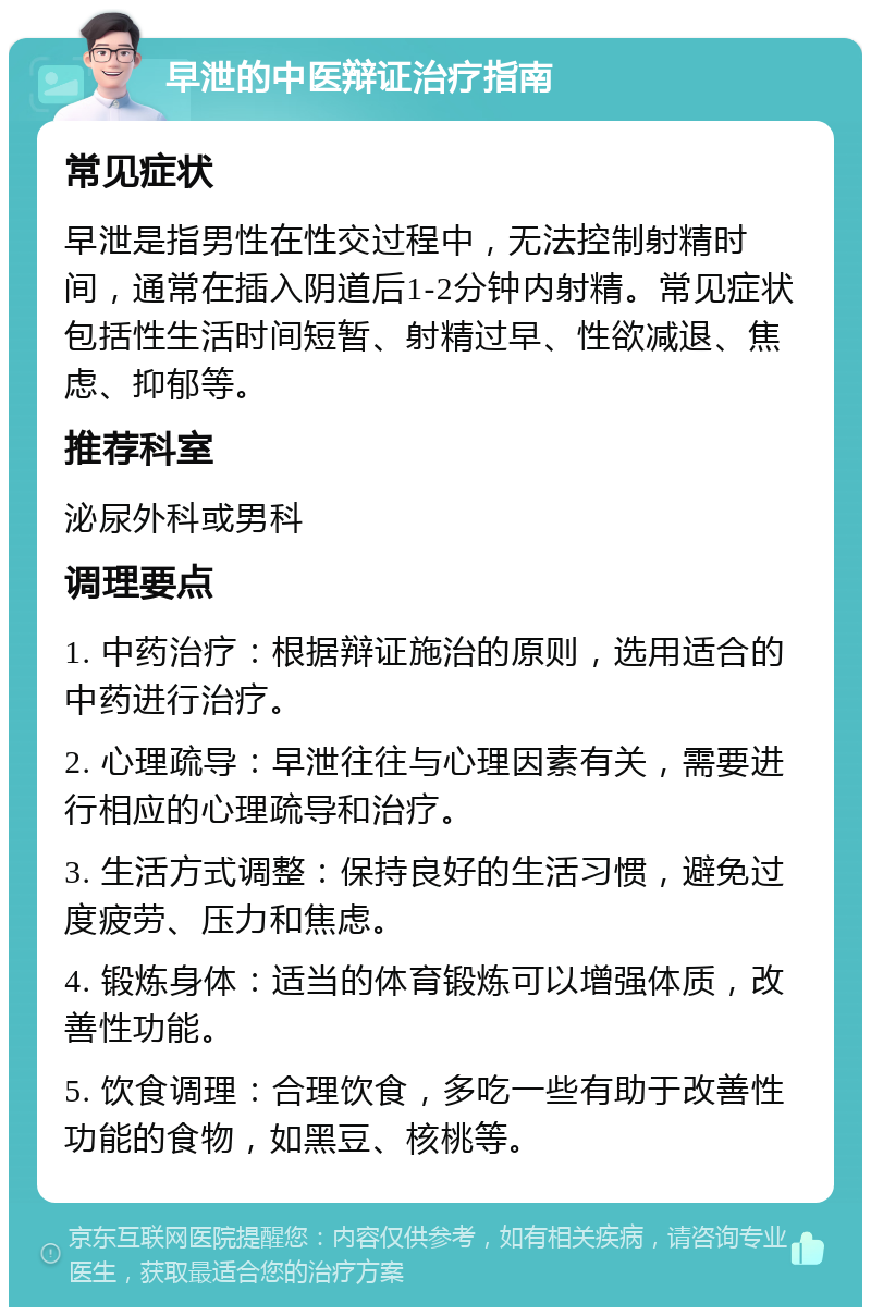 早泄的中医辩证治疗指南 常见症状 早泄是指男性在性交过程中，无法控制射精时间，通常在插入阴道后1-2分钟内射精。常见症状包括性生活时间短暂、射精过早、性欲减退、焦虑、抑郁等。 推荐科室 泌尿外科或男科 调理要点 1. 中药治疗：根据辩证施治的原则，选用适合的中药进行治疗。 2. 心理疏导：早泄往往与心理因素有关，需要进行相应的心理疏导和治疗。 3. 生活方式调整：保持良好的生活习惯，避免过度疲劳、压力和焦虑。 4. 锻炼身体：适当的体育锻炼可以增强体质，改善性功能。 5. 饮食调理：合理饮食，多吃一些有助于改善性功能的食物，如黑豆、核桃等。