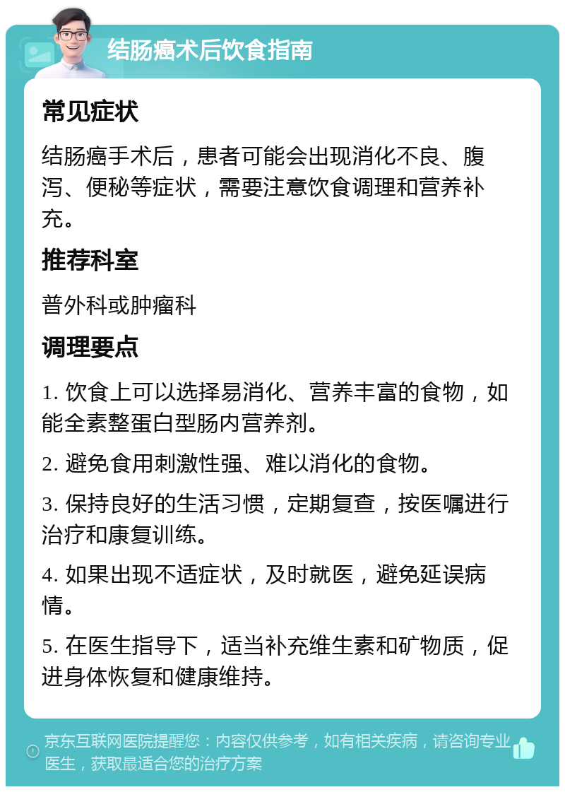 结肠癌术后饮食指南 常见症状 结肠癌手术后，患者可能会出现消化不良、腹泻、便秘等症状，需要注意饮食调理和营养补充。 推荐科室 普外科或肿瘤科 调理要点 1. 饮食上可以选择易消化、营养丰富的食物，如能全素整蛋白型肠内营养剂。 2. 避免食用刺激性强、难以消化的食物。 3. 保持良好的生活习惯，定期复查，按医嘱进行治疗和康复训练。 4. 如果出现不适症状，及时就医，避免延误病情。 5. 在医生指导下，适当补充维生素和矿物质，促进身体恢复和健康维持。