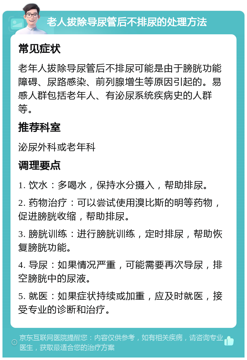 老人拔除导尿管后不排尿的处理方法 常见症状 老年人拔除导尿管后不排尿可能是由于膀胱功能障碍、尿路感染、前列腺增生等原因引起的。易感人群包括老年人、有泌尿系统疾病史的人群等。 推荐科室 泌尿外科或老年科 调理要点 1. 饮水：多喝水，保持水分摄入，帮助排尿。 2. 药物治疗：可以尝试使用溴比斯的明等药物，促进膀胱收缩，帮助排尿。 3. 膀胱训练：进行膀胱训练，定时排尿，帮助恢复膀胱功能。 4. 导尿：如果情况严重，可能需要再次导尿，排空膀胱中的尿液。 5. 就医：如果症状持续或加重，应及时就医，接受专业的诊断和治疗。