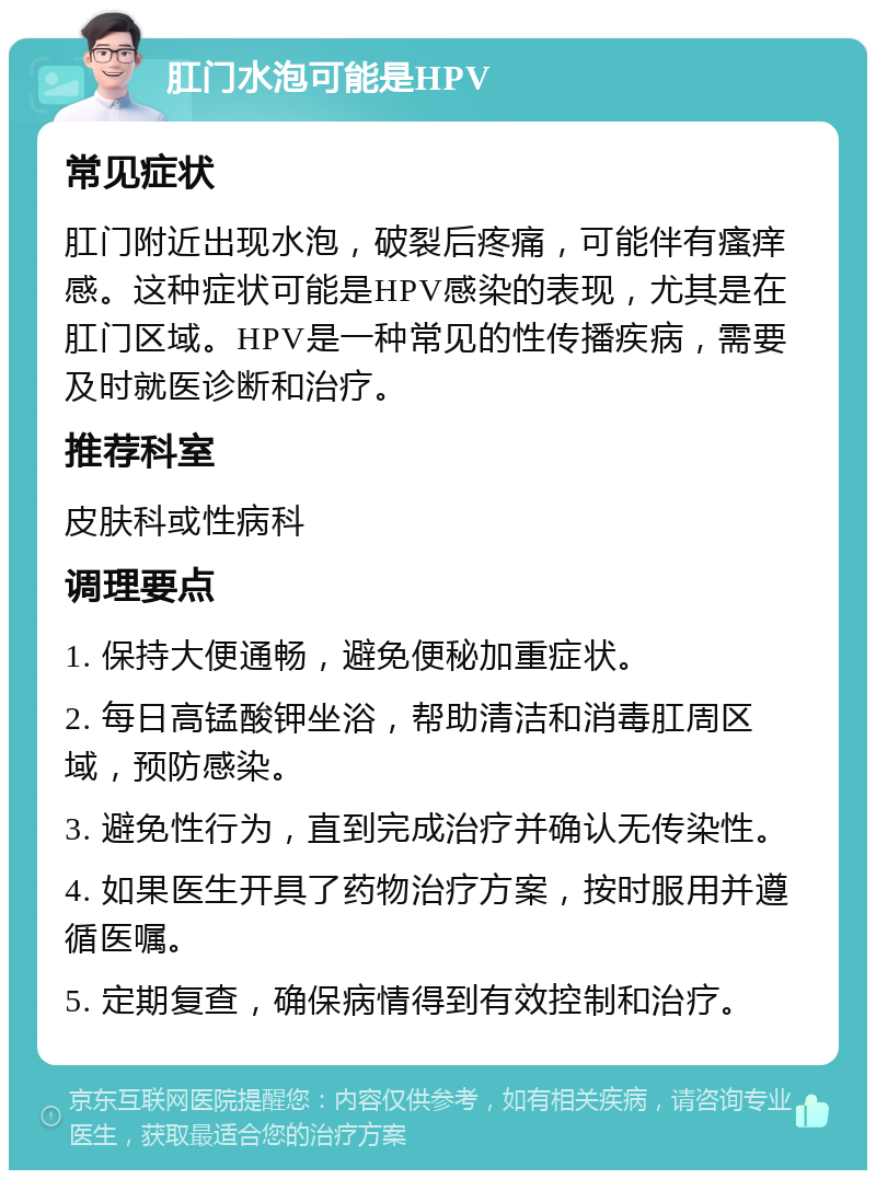 肛门水泡可能是HPV 常见症状 肛门附近出现水泡，破裂后疼痛，可能伴有瘙痒感。这种症状可能是HPV感染的表现，尤其是在肛门区域。HPV是一种常见的性传播疾病，需要及时就医诊断和治疗。 推荐科室 皮肤科或性病科 调理要点 1. 保持大便通畅，避免便秘加重症状。 2. 每日高锰酸钾坐浴，帮助清洁和消毒肛周区域，预防感染。 3. 避免性行为，直到完成治疗并确认无传染性。 4. 如果医生开具了药物治疗方案，按时服用并遵循医嘱。 5. 定期复查，确保病情得到有效控制和治疗。