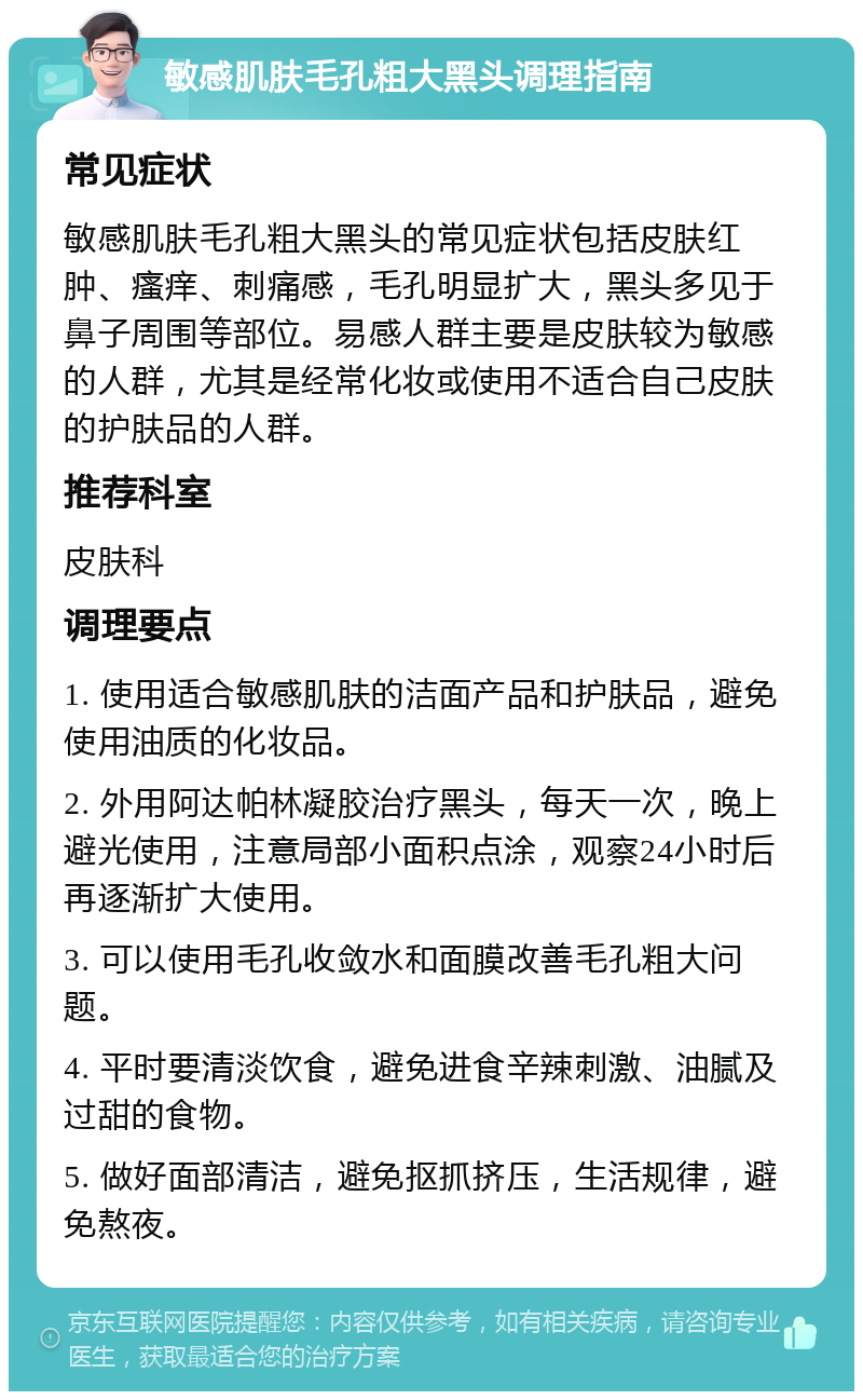 敏感肌肤毛孔粗大黑头调理指南 常见症状 敏感肌肤毛孔粗大黑头的常见症状包括皮肤红肿、瘙痒、刺痛感，毛孔明显扩大，黑头多见于鼻子周围等部位。易感人群主要是皮肤较为敏感的人群，尤其是经常化妆或使用不适合自己皮肤的护肤品的人群。 推荐科室 皮肤科 调理要点 1. 使用适合敏感肌肤的洁面产品和护肤品，避免使用油质的化妆品。 2. 外用阿达帕林凝胶治疗黑头，每天一次，晚上避光使用，注意局部小面积点涂，观察24小时后再逐渐扩大使用。 3. 可以使用毛孔收敛水和面膜改善毛孔粗大问题。 4. 平时要清淡饮食，避免进食辛辣刺激、油腻及过甜的食物。 5. 做好面部清洁，避免抠抓挤压，生活规律，避免熬夜。