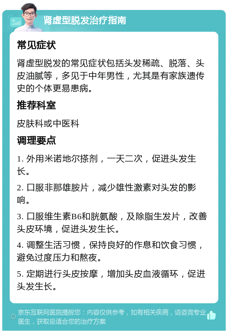 肾虚型脱发治疗指南 常见症状 肾虚型脱发的常见症状包括头发稀疏、脱落、头皮油腻等，多见于中年男性，尤其是有家族遗传史的个体更易患病。 推荐科室 皮肤科或中医科 调理要点 1. 外用米诺地尔搽剂，一天二次，促进头发生长。 2. 口服非那雄胺片，减少雄性激素对头发的影响。 3. 口服维生素B6和胱氨酸，及除脂生发片，改善头皮环境，促进头发生长。 4. 调整生活习惯，保持良好的作息和饮食习惯，避免过度压力和熬夜。 5. 定期进行头皮按摩，增加头皮血液循环，促进头发生长。