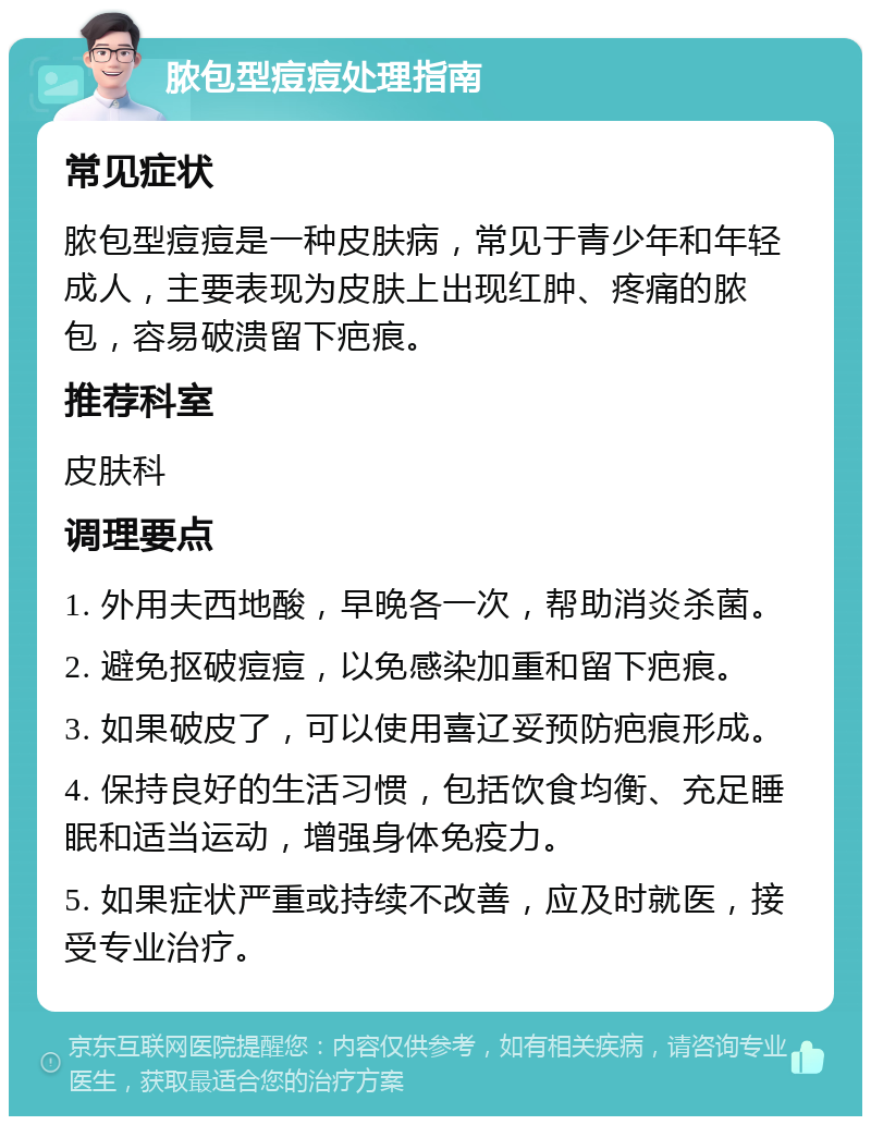 脓包型痘痘处理指南 常见症状 脓包型痘痘是一种皮肤病，常见于青少年和年轻成人，主要表现为皮肤上出现红肿、疼痛的脓包，容易破溃留下疤痕。 推荐科室 皮肤科 调理要点 1. 外用夫西地酸，早晚各一次，帮助消炎杀菌。 2. 避免抠破痘痘，以免感染加重和留下疤痕。 3. 如果破皮了，可以使用喜辽妥预防疤痕形成。 4. 保持良好的生活习惯，包括饮食均衡、充足睡眠和适当运动，增强身体免疫力。 5. 如果症状严重或持续不改善，应及时就医，接受专业治疗。