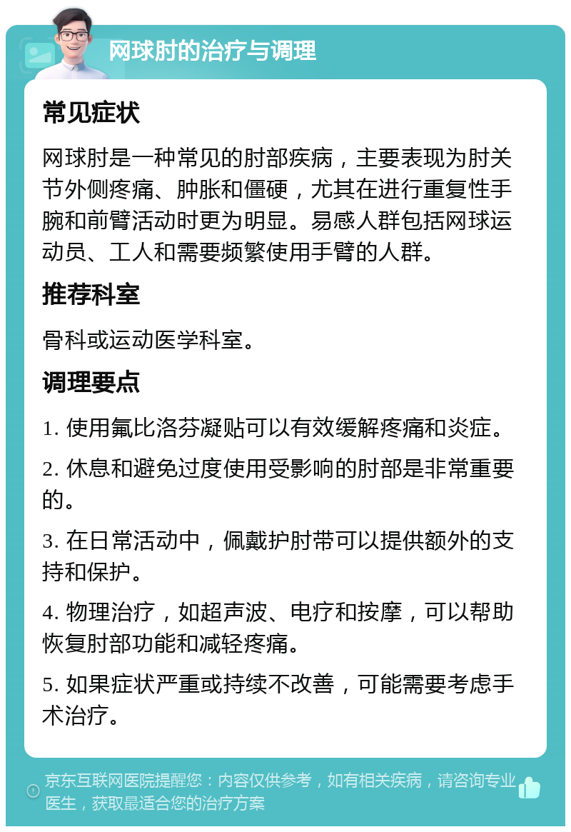 网球肘的治疗与调理 常见症状 网球肘是一种常见的肘部疾病，主要表现为肘关节外侧疼痛、肿胀和僵硬，尤其在进行重复性手腕和前臂活动时更为明显。易感人群包括网球运动员、工人和需要频繁使用手臂的人群。 推荐科室 骨科或运动医学科室。 调理要点 1. 使用氟比洛芬凝贴可以有效缓解疼痛和炎症。 2. 休息和避免过度使用受影响的肘部是非常重要的。 3. 在日常活动中，佩戴护肘带可以提供额外的支持和保护。 4. 物理治疗，如超声波、电疗和按摩，可以帮助恢复肘部功能和减轻疼痛。 5. 如果症状严重或持续不改善，可能需要考虑手术治疗。