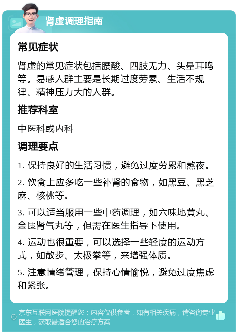 肾虚调理指南 常见症状 肾虚的常见症状包括腰酸、四肢无力、头晕耳鸣等。易感人群主要是长期过度劳累、生活不规律、精神压力大的人群。 推荐科室 中医科或内科 调理要点 1. 保持良好的生活习惯，避免过度劳累和熬夜。 2. 饮食上应多吃一些补肾的食物，如黑豆、黑芝麻、核桃等。 3. 可以适当服用一些中药调理，如六味地黄丸、金匮肾气丸等，但需在医生指导下使用。 4. 运动也很重要，可以选择一些轻度的运动方式，如散步、太极拳等，来增强体质。 5. 注意情绪管理，保持心情愉悦，避免过度焦虑和紧张。