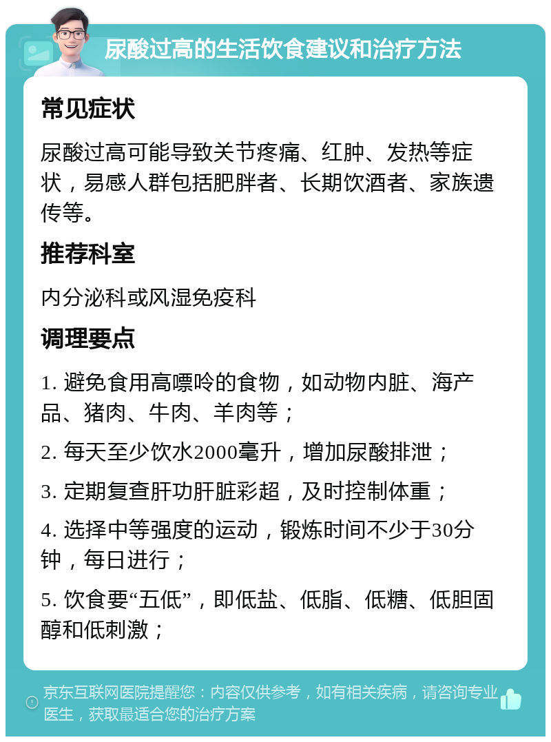 尿酸过高的生活饮食建议和治疗方法 常见症状 尿酸过高可能导致关节疼痛、红肿、发热等症状，易感人群包括肥胖者、长期饮酒者、家族遗传等。 推荐科室 内分泌科或风湿免疫科 调理要点 1. 避免食用高嘌呤的食物，如动物内脏、海产品、猪肉、牛肉、羊肉等； 2. 每天至少饮水2000毫升，增加尿酸排泄； 3. 定期复查肝功肝脏彩超，及时控制体重； 4. 选择中等强度的运动，锻炼时间不少于30分钟，每日进行； 5. 饮食要“五低”，即低盐、低脂、低糖、低胆固醇和低刺激；