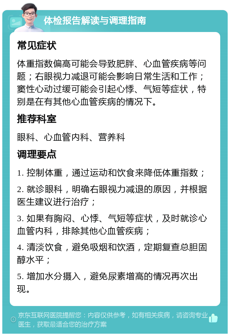 体检报告解读与调理指南 常见症状 体重指数偏高可能会导致肥胖、心血管疾病等问题；右眼视力减退可能会影响日常生活和工作；窦性心动过缓可能会引起心悸、气短等症状，特别是在有其他心血管疾病的情况下。 推荐科室 眼科、心血管内科、营养科 调理要点 1. 控制体重，通过运动和饮食来降低体重指数； 2. 就诊眼科，明确右眼视力减退的原因，并根据医生建议进行治疗； 3. 如果有胸闷、心悸、气短等症状，及时就诊心血管内科，排除其他心血管疾病； 4. 清淡饮食，避免吸烟和饮酒，定期复查总胆固醇水平； 5. 增加水分摄入，避免尿素增高的情况再次出现。