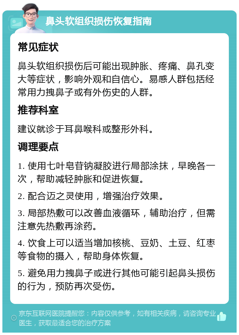 鼻头软组织损伤恢复指南 常见症状 鼻头软组织损伤后可能出现肿胀、疼痛、鼻孔变大等症状，影响外观和自信心。易感人群包括经常用力拽鼻子或有外伤史的人群。 推荐科室 建议就诊于耳鼻喉科或整形外科。 调理要点 1. 使用七叶皂苷钠凝胶进行局部涂抹，早晚各一次，帮助减轻肿胀和促进恢复。 2. 配合迈之灵使用，增强治疗效果。 3. 局部热敷可以改善血液循环，辅助治疗，但需注意先热敷再涂药。 4. 饮食上可以适当增加核桃、豆奶、土豆、红枣等食物的摄入，帮助身体恢复。 5. 避免用力拽鼻子或进行其他可能引起鼻头损伤的行为，预防再次受伤。