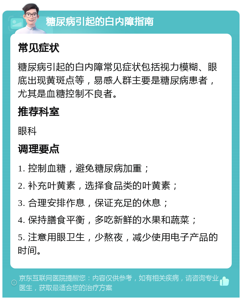 糖尿病引起的白内障指南 常见症状 糖尿病引起的白内障常见症状包括视力模糊、眼底出现黄斑点等，易感人群主要是糖尿病患者，尤其是血糖控制不良者。 推荐科室 眼科 调理要点 1. 控制血糖，避免糖尿病加重； 2. 补充叶黄素，选择食品类的叶黄素； 3. 合理安排作息，保证充足的休息； 4. 保持膳食平衡，多吃新鲜的水果和蔬菜； 5. 注意用眼卫生，少熬夜，减少使用电子产品的时间。