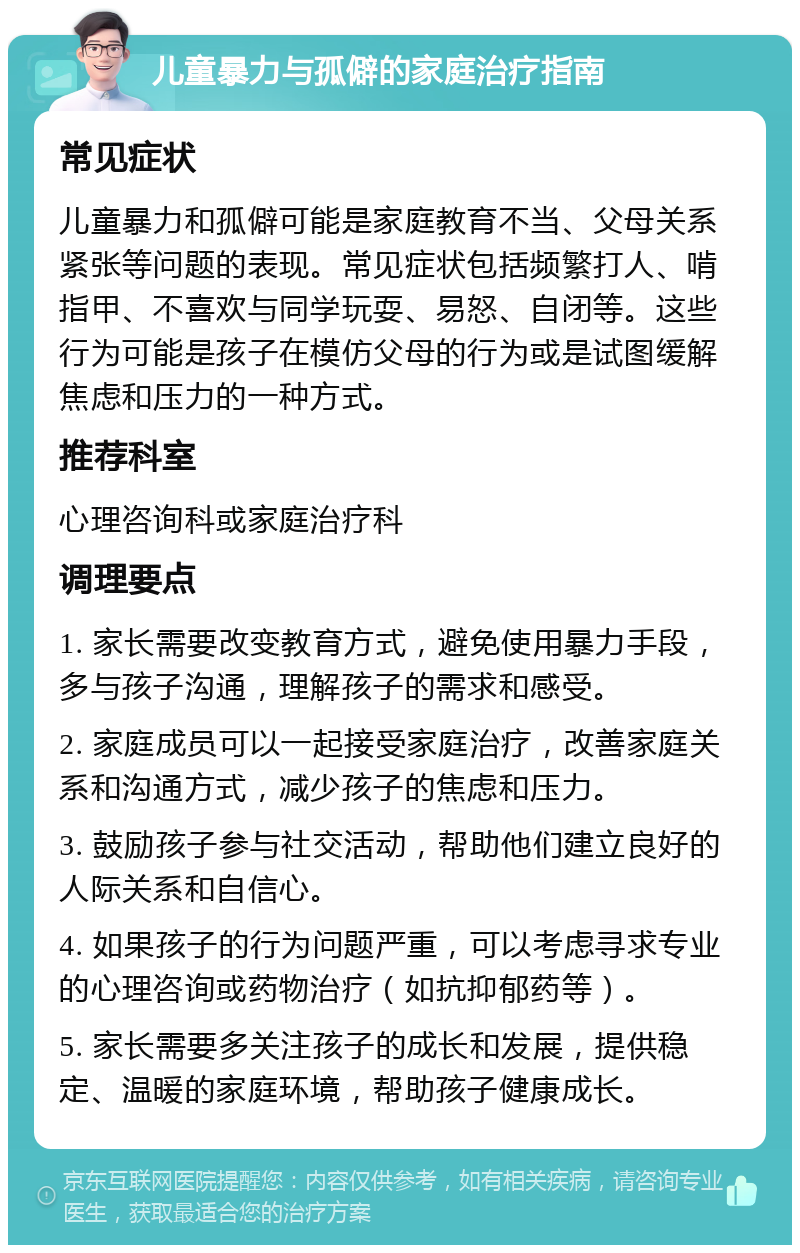 儿童暴力与孤僻的家庭治疗指南 常见症状 儿童暴力和孤僻可能是家庭教育不当、父母关系紧张等问题的表现。常见症状包括频繁打人、啃指甲、不喜欢与同学玩耍、易怒、自闭等。这些行为可能是孩子在模仿父母的行为或是试图缓解焦虑和压力的一种方式。 推荐科室 心理咨询科或家庭治疗科 调理要点 1. 家长需要改变教育方式，避免使用暴力手段，多与孩子沟通，理解孩子的需求和感受。 2. 家庭成员可以一起接受家庭治疗，改善家庭关系和沟通方式，减少孩子的焦虑和压力。 3. 鼓励孩子参与社交活动，帮助他们建立良好的人际关系和自信心。 4. 如果孩子的行为问题严重，可以考虑寻求专业的心理咨询或药物治疗（如抗抑郁药等）。 5. 家长需要多关注孩子的成长和发展，提供稳定、温暖的家庭环境，帮助孩子健康成长。