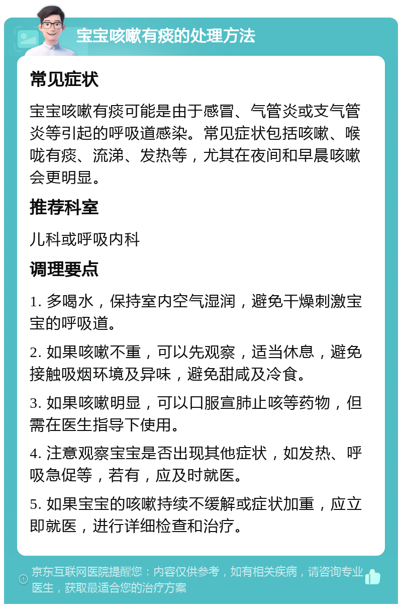 宝宝咳嗽有痰的处理方法 常见症状 宝宝咳嗽有痰可能是由于感冒、气管炎或支气管炎等引起的呼吸道感染。常见症状包括咳嗽、喉咙有痰、流涕、发热等，尤其在夜间和早晨咳嗽会更明显。 推荐科室 儿科或呼吸内科 调理要点 1. 多喝水，保持室内空气湿润，避免干燥刺激宝宝的呼吸道。 2. 如果咳嗽不重，可以先观察，适当休息，避免接触吸烟环境及异味，避免甜咸及冷食。 3. 如果咳嗽明显，可以口服宣肺止咳等药物，但需在医生指导下使用。 4. 注意观察宝宝是否出现其他症状，如发热、呼吸急促等，若有，应及时就医。 5. 如果宝宝的咳嗽持续不缓解或症状加重，应立即就医，进行详细检查和治疗。