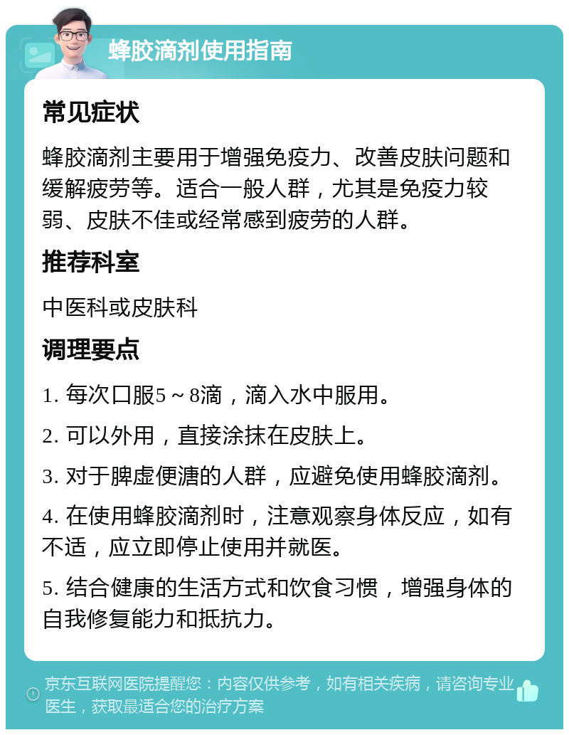 蜂胶滴剂使用指南 常见症状 蜂胶滴剂主要用于增强免疫力、改善皮肤问题和缓解疲劳等。适合一般人群，尤其是免疫力较弱、皮肤不佳或经常感到疲劳的人群。 推荐科室 中医科或皮肤科 调理要点 1. 每次口服5～8滴，滴入水中服用。 2. 可以外用，直接涂抹在皮肤上。 3. 对于脾虚便溏的人群，应避免使用蜂胶滴剂。 4. 在使用蜂胶滴剂时，注意观察身体反应，如有不适，应立即停止使用并就医。 5. 结合健康的生活方式和饮食习惯，增强身体的自我修复能力和抵抗力。