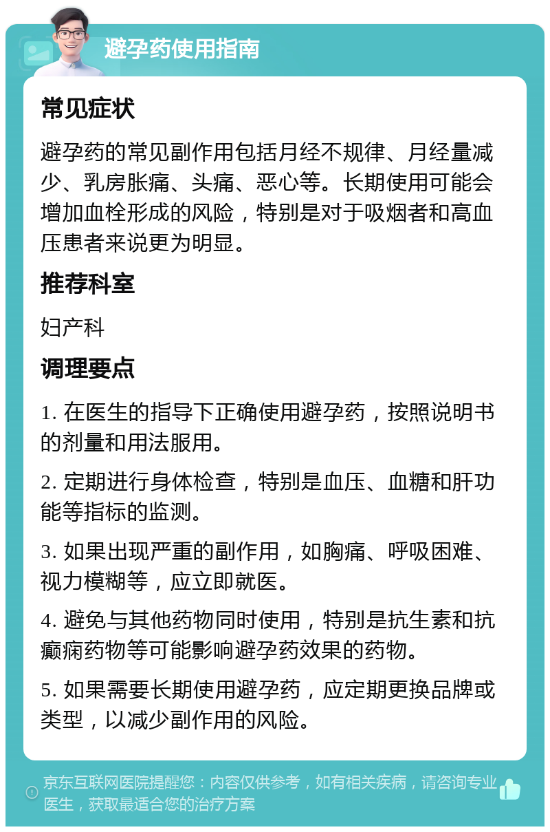 避孕药使用指南 常见症状 避孕药的常见副作用包括月经不规律、月经量减少、乳房胀痛、头痛、恶心等。长期使用可能会增加血栓形成的风险，特别是对于吸烟者和高血压患者来说更为明显。 推荐科室 妇产科 调理要点 1. 在医生的指导下正确使用避孕药，按照说明书的剂量和用法服用。 2. 定期进行身体检查，特别是血压、血糖和肝功能等指标的监测。 3. 如果出现严重的副作用，如胸痛、呼吸困难、视力模糊等，应立即就医。 4. 避免与其他药物同时使用，特别是抗生素和抗癫痫药物等可能影响避孕药效果的药物。 5. 如果需要长期使用避孕药，应定期更换品牌或类型，以减少副作用的风险。