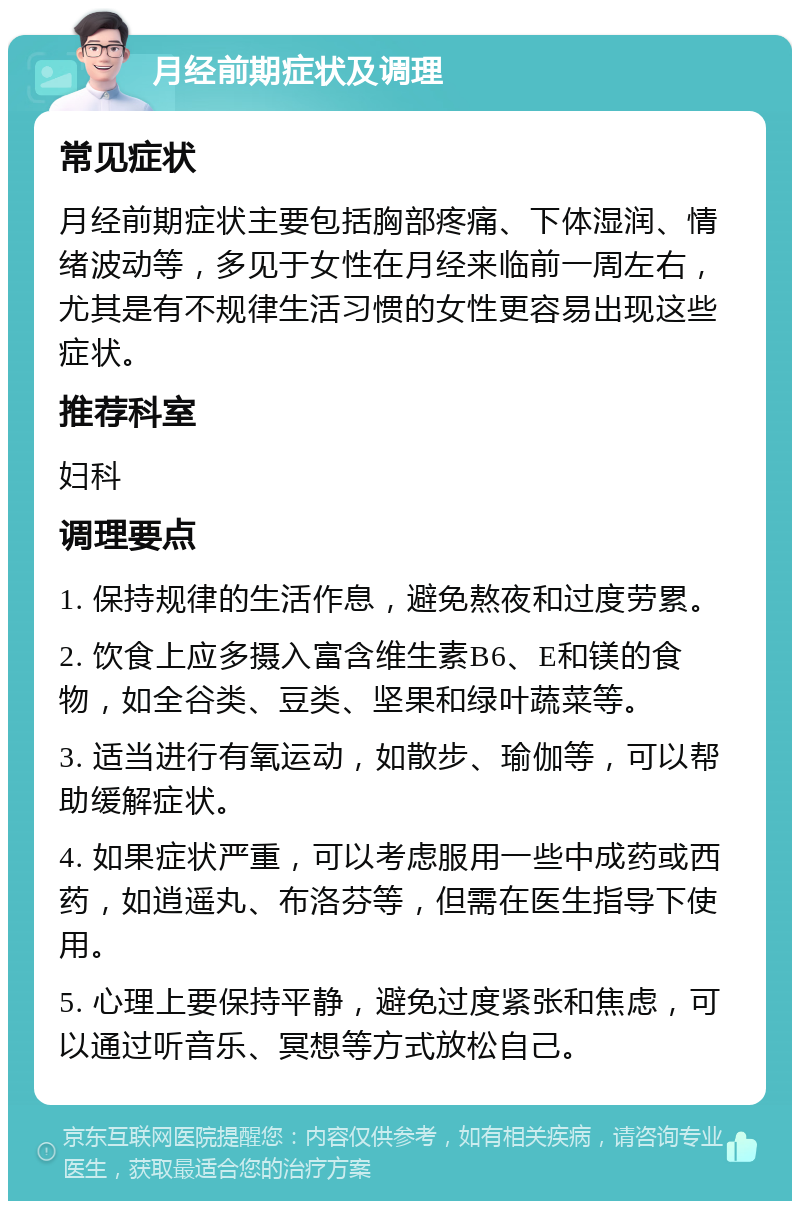 月经前期症状及调理 常见症状 月经前期症状主要包括胸部疼痛、下体湿润、情绪波动等，多见于女性在月经来临前一周左右，尤其是有不规律生活习惯的女性更容易出现这些症状。 推荐科室 妇科 调理要点 1. 保持规律的生活作息，避免熬夜和过度劳累。 2. 饮食上应多摄入富含维生素B6、E和镁的食物，如全谷类、豆类、坚果和绿叶蔬菜等。 3. 适当进行有氧运动，如散步、瑜伽等，可以帮助缓解症状。 4. 如果症状严重，可以考虑服用一些中成药或西药，如逍遥丸、布洛芬等，但需在医生指导下使用。 5. 心理上要保持平静，避免过度紧张和焦虑，可以通过听音乐、冥想等方式放松自己。