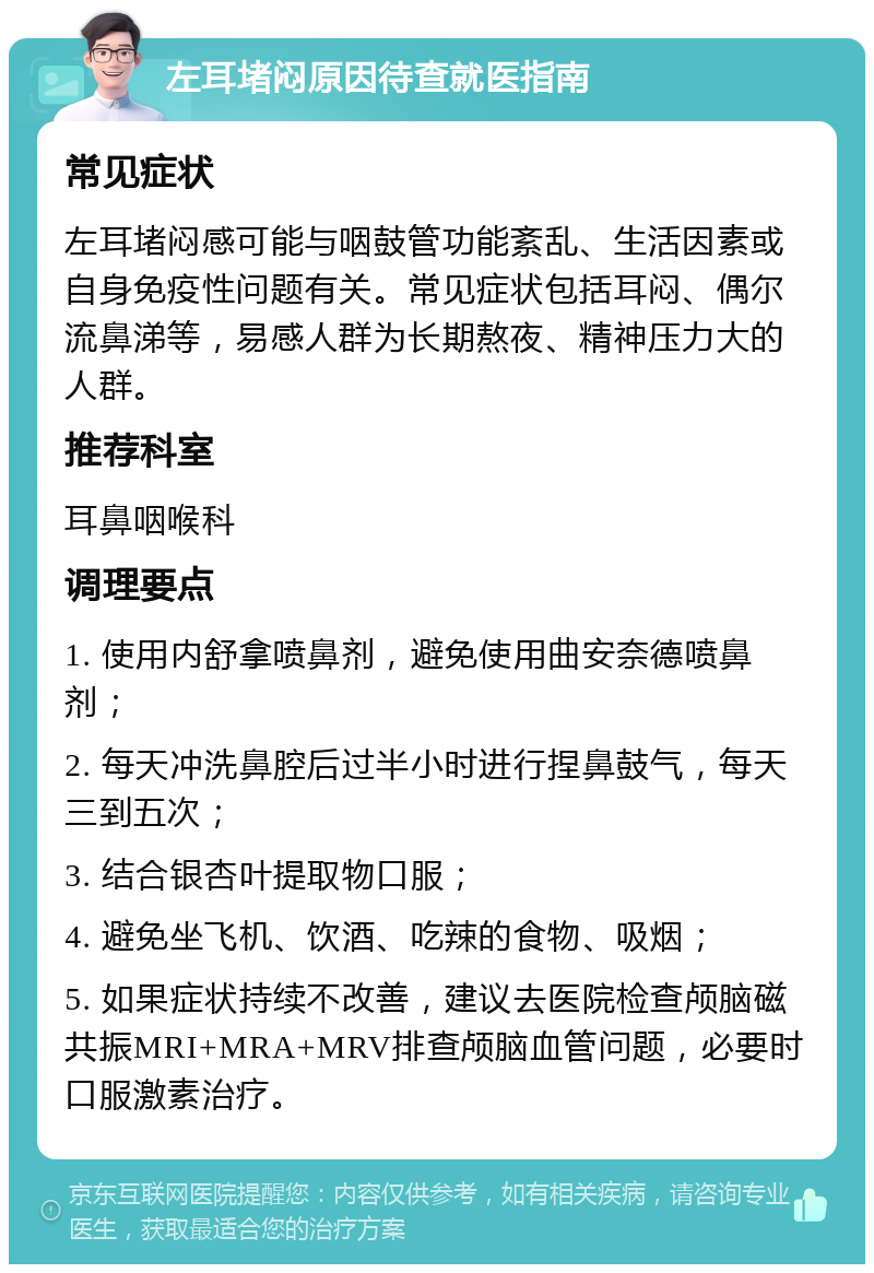 左耳堵闷原因待查就医指南 常见症状 左耳堵闷感可能与咽鼓管功能紊乱、生活因素或自身免疫性问题有关。常见症状包括耳闷、偶尔流鼻涕等，易感人群为长期熬夜、精神压力大的人群。 推荐科室 耳鼻咽喉科 调理要点 1. 使用内舒拿喷鼻剂，避免使用曲安奈德喷鼻剂； 2. 每天冲洗鼻腔后过半小时进行捏鼻鼓气，每天三到五次； 3. 结合银杏叶提取物口服； 4. 避免坐飞机、饮酒、吃辣的食物、吸烟； 5. 如果症状持续不改善，建议去医院检查颅脑磁共振MRI+MRA+MRV排查颅脑血管问题，必要时口服激素治疗。