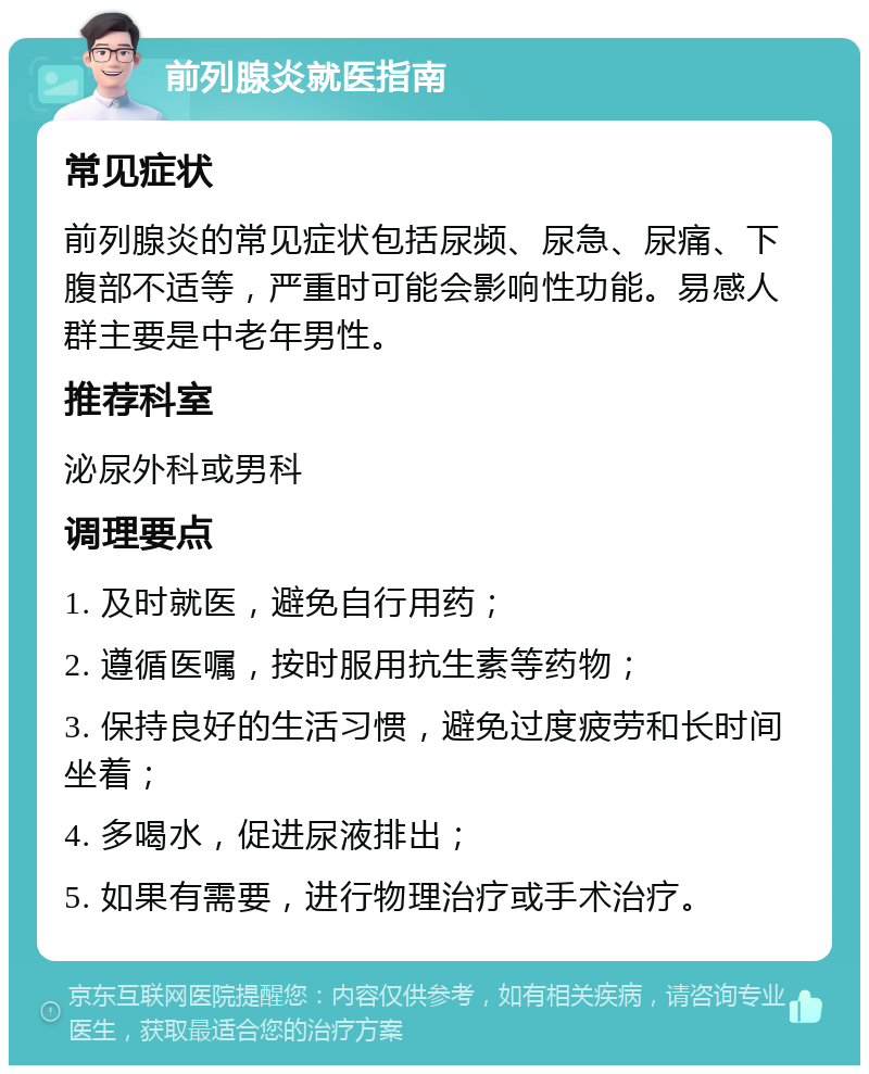 前列腺炎就医指南 常见症状 前列腺炎的常见症状包括尿频、尿急、尿痛、下腹部不适等，严重时可能会影响性功能。易感人群主要是中老年男性。 推荐科室 泌尿外科或男科 调理要点 1. 及时就医，避免自行用药； 2. 遵循医嘱，按时服用抗生素等药物； 3. 保持良好的生活习惯，避免过度疲劳和长时间坐着； 4. 多喝水，促进尿液排出； 5. 如果有需要，进行物理治疗或手术治疗。