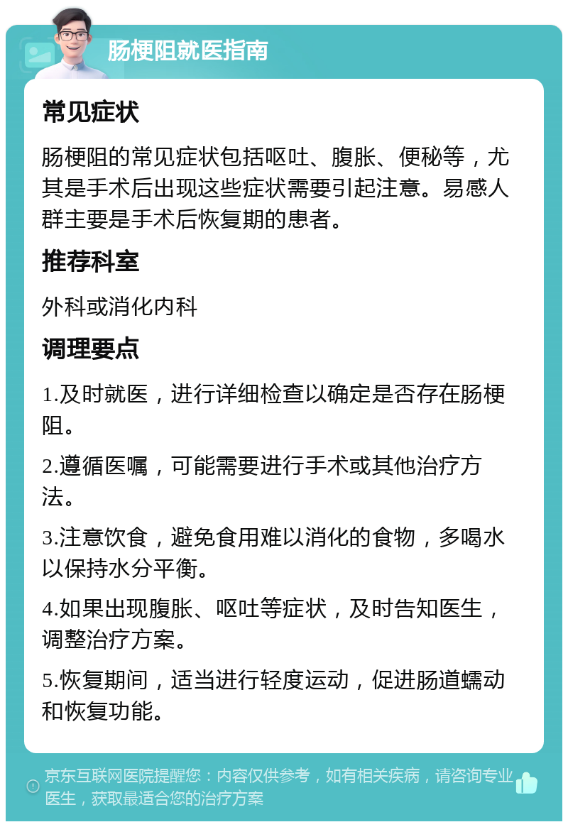 肠梗阻就医指南 常见症状 肠梗阻的常见症状包括呕吐、腹胀、便秘等，尤其是手术后出现这些症状需要引起注意。易感人群主要是手术后恢复期的患者。 推荐科室 外科或消化内科 调理要点 1.及时就医，进行详细检查以确定是否存在肠梗阻。 2.遵循医嘱，可能需要进行手术或其他治疗方法。 3.注意饮食，避免食用难以消化的食物，多喝水以保持水分平衡。 4.如果出现腹胀、呕吐等症状，及时告知医生，调整治疗方案。 5.恢复期间，适当进行轻度运动，促进肠道蠕动和恢复功能。