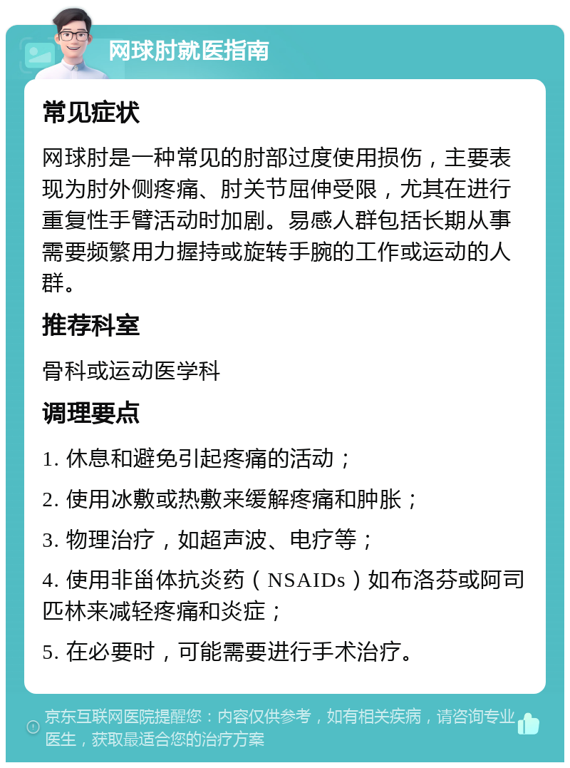 网球肘就医指南 常见症状 网球肘是一种常见的肘部过度使用损伤，主要表现为肘外侧疼痛、肘关节屈伸受限，尤其在进行重复性手臂活动时加剧。易感人群包括长期从事需要频繁用力握持或旋转手腕的工作或运动的人群。 推荐科室 骨科或运动医学科 调理要点 1. 休息和避免引起疼痛的活动； 2. 使用冰敷或热敷来缓解疼痛和肿胀； 3. 物理治疗，如超声波、电疗等； 4. 使用非甾体抗炎药（NSAIDs）如布洛芬或阿司匹林来减轻疼痛和炎症； 5. 在必要时，可能需要进行手术治疗。