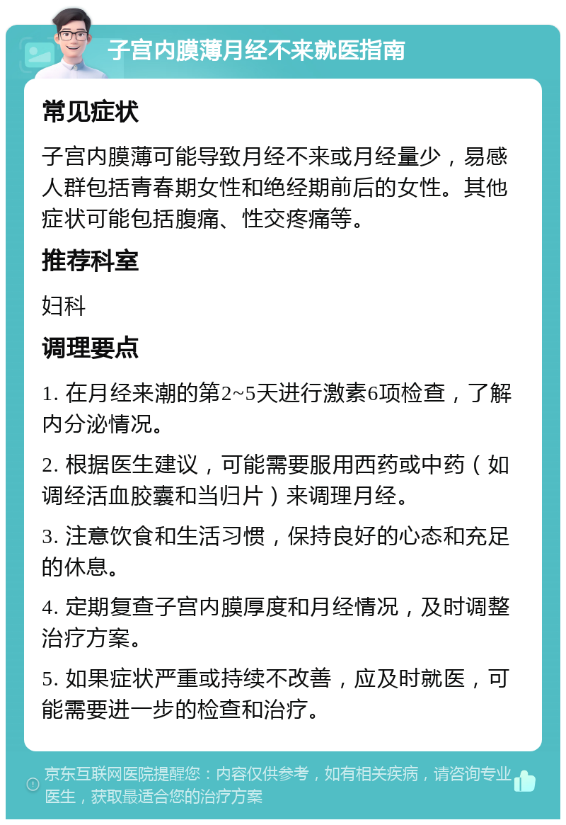 子宫内膜薄月经不来就医指南 常见症状 子宫内膜薄可能导致月经不来或月经量少，易感人群包括青春期女性和绝经期前后的女性。其他症状可能包括腹痛、性交疼痛等。 推荐科室 妇科 调理要点 1. 在月经来潮的第2~5天进行激素6项检查，了解内分泌情况。 2. 根据医生建议，可能需要服用西药或中药（如调经活血胶囊和当归片）来调理月经。 3. 注意饮食和生活习惯，保持良好的心态和充足的休息。 4. 定期复查子宫内膜厚度和月经情况，及时调整治疗方案。 5. 如果症状严重或持续不改善，应及时就医，可能需要进一步的检查和治疗。