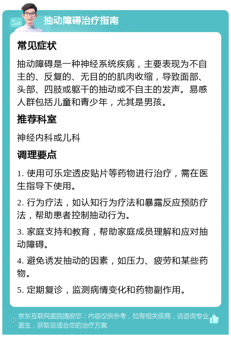 抽动障碍治疗指南 常见症状 抽动障碍是一种神经系统疾病，主要表现为不自主的、反复的、无目的的肌肉收缩，导致面部、头部、四肢或躯干的抽动或不自主的发声。易感人群包括儿童和青少年，尤其是男孩。 推荐科室 神经内科或儿科 调理要点 1. 使用可乐定透皮贴片等药物进行治疗，需在医生指导下使用。 2. 行为疗法，如认知行为疗法和暴露反应预防疗法，帮助患者控制抽动行为。 3. 家庭支持和教育，帮助家庭成员理解和应对抽动障碍。 4. 避免诱发抽动的因素，如压力、疲劳和某些药物。 5. 定期复诊，监测病情变化和药物副作用。