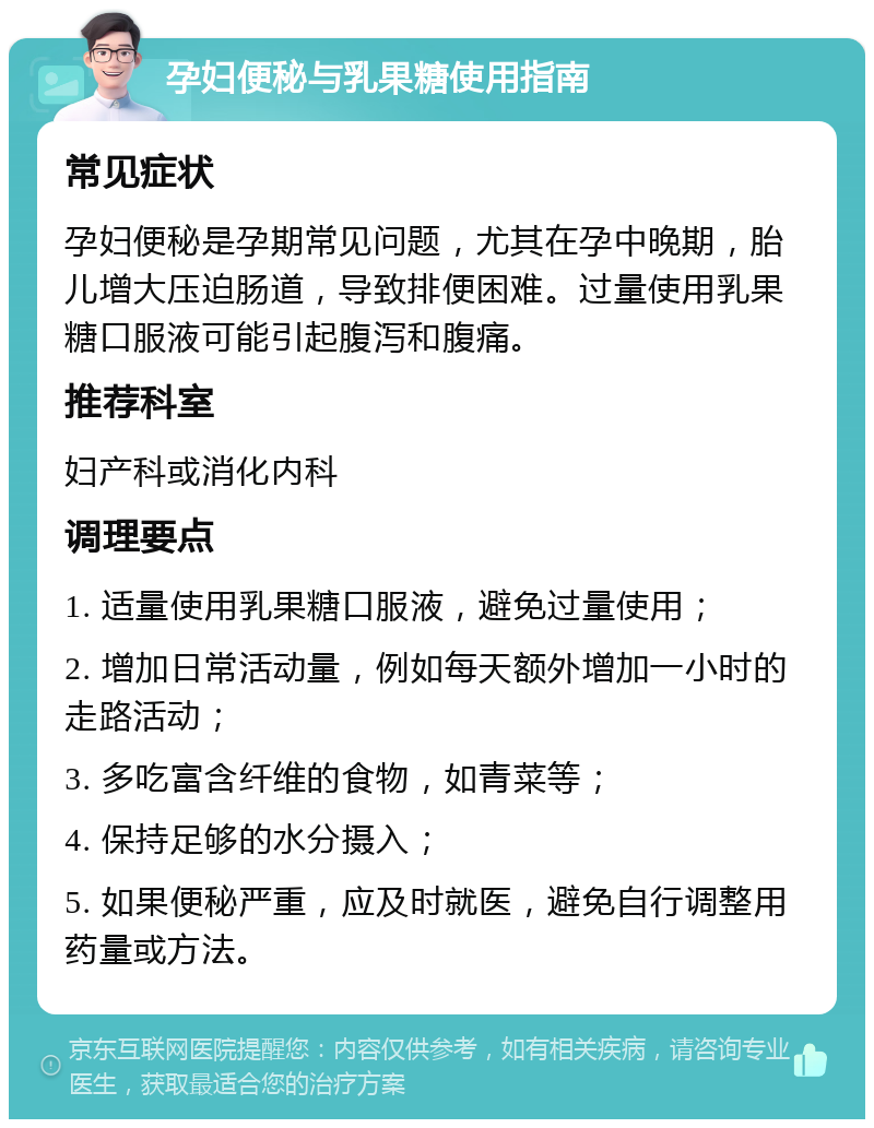 孕妇便秘与乳果糖使用指南 常见症状 孕妇便秘是孕期常见问题，尤其在孕中晚期，胎儿增大压迫肠道，导致排便困难。过量使用乳果糖口服液可能引起腹泻和腹痛。 推荐科室 妇产科或消化内科 调理要点 1. 适量使用乳果糖口服液，避免过量使用； 2. 增加日常活动量，例如每天额外增加一小时的走路活动； 3. 多吃富含纤维的食物，如青菜等； 4. 保持足够的水分摄入； 5. 如果便秘严重，应及时就医，避免自行调整用药量或方法。