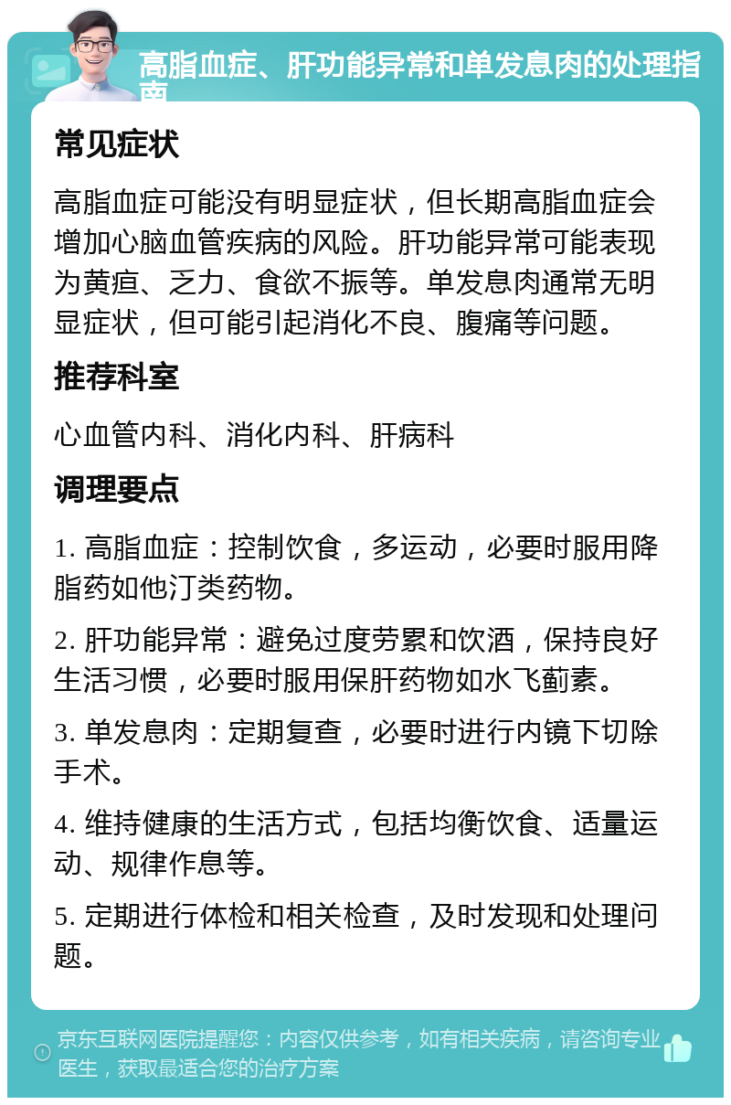 高脂血症、肝功能异常和单发息肉的处理指南 常见症状 高脂血症可能没有明显症状，但长期高脂血症会增加心脑血管疾病的风险。肝功能异常可能表现为黄疸、乏力、食欲不振等。单发息肉通常无明显症状，但可能引起消化不良、腹痛等问题。 推荐科室 心血管内科、消化内科、肝病科 调理要点 1. 高脂血症：控制饮食，多运动，必要时服用降脂药如他汀类药物。 2. 肝功能异常：避免过度劳累和饮酒，保持良好生活习惯，必要时服用保肝药物如水飞蓟素。 3. 单发息肉：定期复查，必要时进行内镜下切除手术。 4. 维持健康的生活方式，包括均衡饮食、适量运动、规律作息等。 5. 定期进行体检和相关检查，及时发现和处理问题。