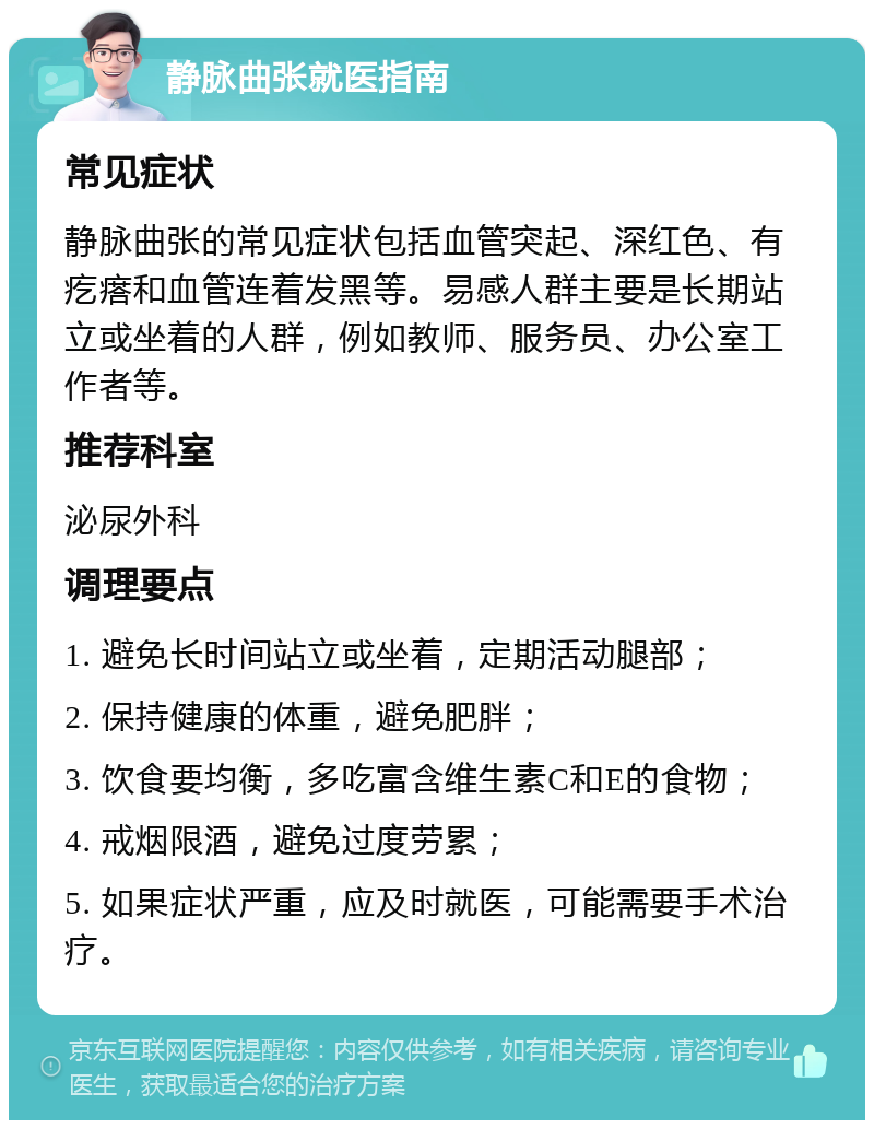 静脉曲张就医指南 常见症状 静脉曲张的常见症状包括血管突起、深红色、有疙瘩和血管连着发黑等。易感人群主要是长期站立或坐着的人群，例如教师、服务员、办公室工作者等。 推荐科室 泌尿外科 调理要点 1. 避免长时间站立或坐着，定期活动腿部； 2. 保持健康的体重，避免肥胖； 3. 饮食要均衡，多吃富含维生素C和E的食物； 4. 戒烟限酒，避免过度劳累； 5. 如果症状严重，应及时就医，可能需要手术治疗。