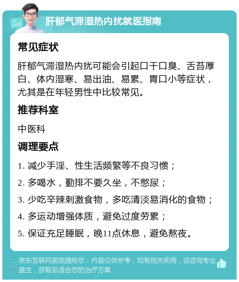 肝郁气滞湿热内扰就医指南 常见症状 肝郁气滞湿热内扰可能会引起口干口臭、舌苔厚白、体内湿寒、易出油、易累、胃口小等症状，尤其是在年轻男性中比较常见。 推荐科室 中医科 调理要点 1. 减少手淫、性生活频繁等不良习惯； 2. 多喝水，勤排不要久坐，不憋尿； 3. 少吃辛辣刺激食物，多吃清淡易消化的食物； 4. 多运动增强体质，避免过度劳累； 5. 保证充足睡眠，晚11点休息，避免熬夜。