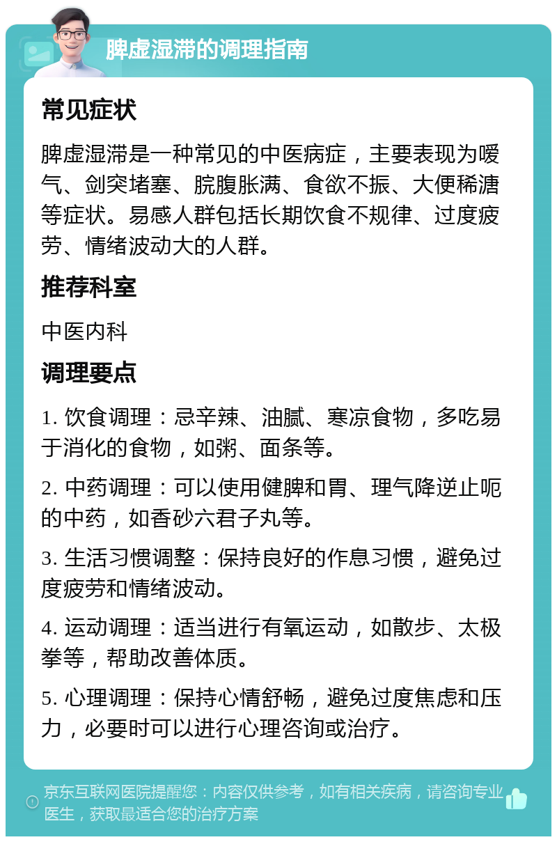 脾虚湿滞的调理指南 常见症状 脾虚湿滞是一种常见的中医病症，主要表现为嗳气、剑突堵塞、脘腹胀满、食欲不振、大便稀溏等症状。易感人群包括长期饮食不规律、过度疲劳、情绪波动大的人群。 推荐科室 中医内科 调理要点 1. 饮食调理：忌辛辣、油腻、寒凉食物，多吃易于消化的食物，如粥、面条等。 2. 中药调理：可以使用健脾和胃、理气降逆止呃的中药，如香砂六君子丸等。 3. 生活习惯调整：保持良好的作息习惯，避免过度疲劳和情绪波动。 4. 运动调理：适当进行有氧运动，如散步、太极拳等，帮助改善体质。 5. 心理调理：保持心情舒畅，避免过度焦虑和压力，必要时可以进行心理咨询或治疗。