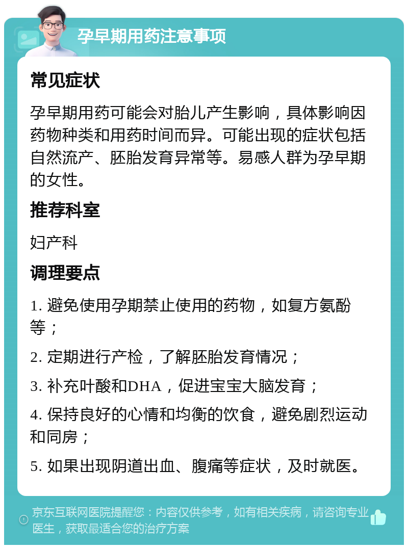 孕早期用药注意事项 常见症状 孕早期用药可能会对胎儿产生影响，具体影响因药物种类和用药时间而异。可能出现的症状包括自然流产、胚胎发育异常等。易感人群为孕早期的女性。 推荐科室 妇产科 调理要点 1. 避免使用孕期禁止使用的药物，如复方氨酚等； 2. 定期进行产检，了解胚胎发育情况； 3. 补充叶酸和DHA，促进宝宝大脑发育； 4. 保持良好的心情和均衡的饮食，避免剧烈运动和同房； 5. 如果出现阴道出血、腹痛等症状，及时就医。