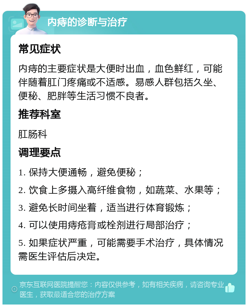 内痔的诊断与治疗 常见症状 内痔的主要症状是大便时出血，血色鲜红，可能伴随着肛门疼痛或不适感。易感人群包括久坐、便秘、肥胖等生活习惯不良者。 推荐科室 肛肠科 调理要点 1. 保持大便通畅，避免便秘； 2. 饮食上多摄入高纤维食物，如蔬菜、水果等； 3. 避免长时间坐着，适当进行体育锻炼； 4. 可以使用痔疮膏或栓剂进行局部治疗； 5. 如果症状严重，可能需要手术治疗，具体情况需医生评估后决定。