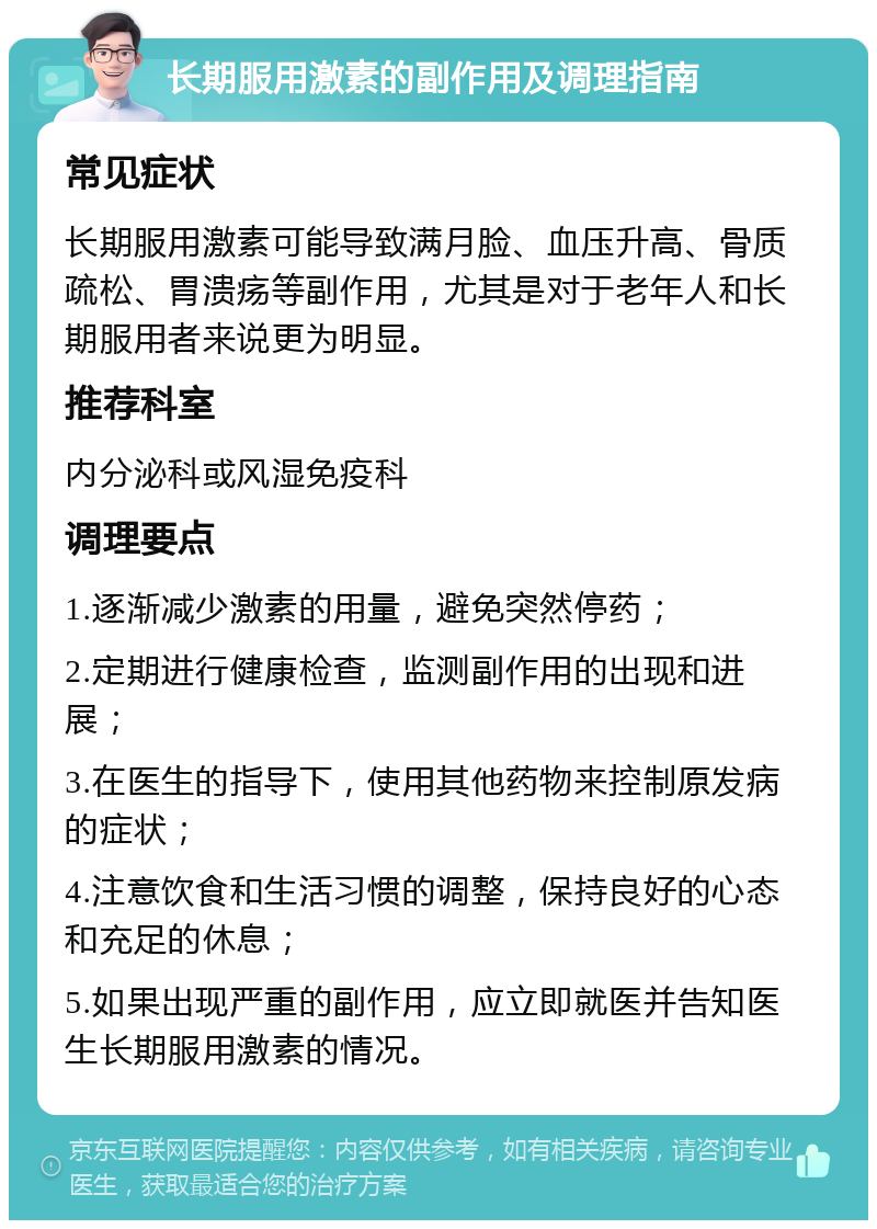 长期服用激素的副作用及调理指南 常见症状 长期服用激素可能导致满月脸、血压升高、骨质疏松、胃溃疡等副作用，尤其是对于老年人和长期服用者来说更为明显。 推荐科室 内分泌科或风湿免疫科 调理要点 1.逐渐减少激素的用量，避免突然停药； 2.定期进行健康检查，监测副作用的出现和进展； 3.在医生的指导下，使用其他药物来控制原发病的症状； 4.注意饮食和生活习惯的调整，保持良好的心态和充足的休息； 5.如果出现严重的副作用，应立即就医并告知医生长期服用激素的情况。