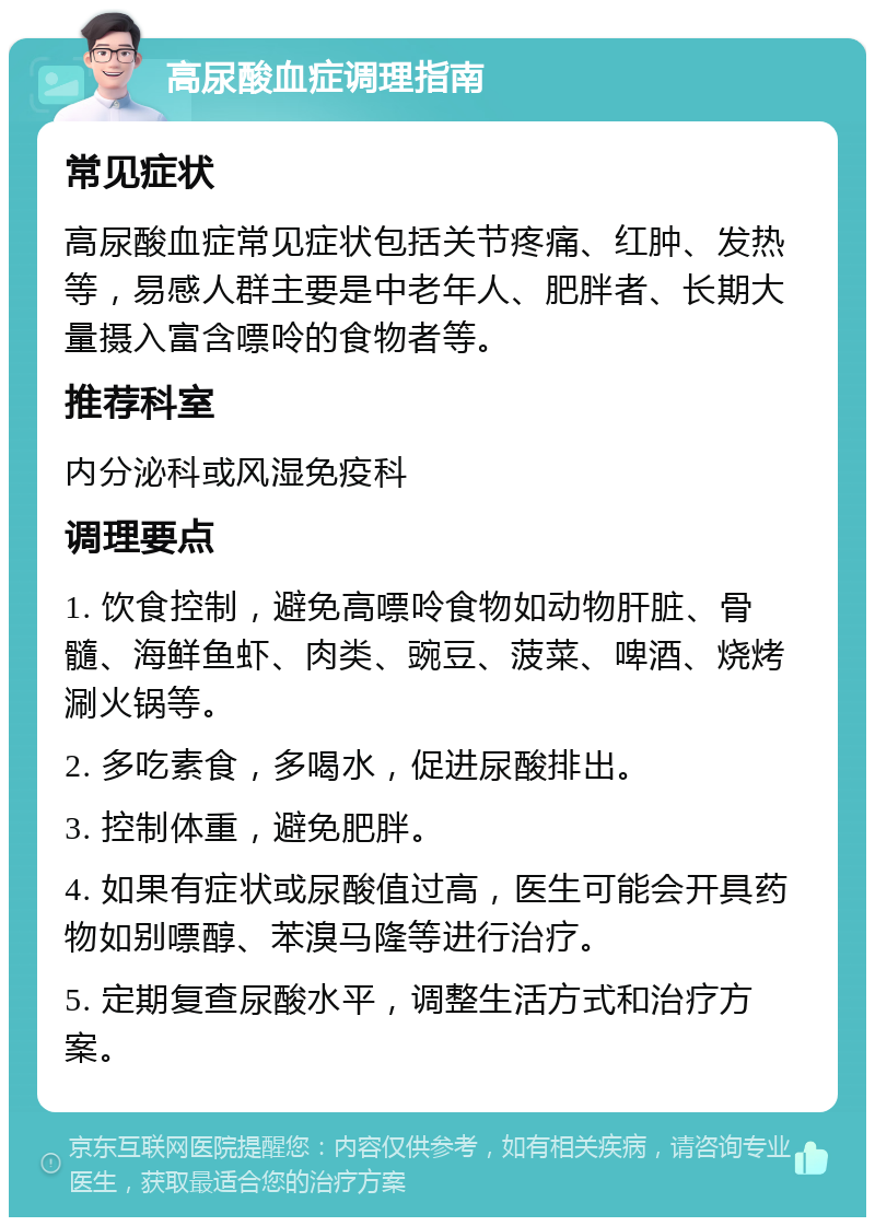 高尿酸血症调理指南 常见症状 高尿酸血症常见症状包括关节疼痛、红肿、发热等，易感人群主要是中老年人、肥胖者、长期大量摄入富含嘌呤的食物者等。 推荐科室 内分泌科或风湿免疫科 调理要点 1. 饮食控制，避免高嘌呤食物如动物肝脏、骨髓、海鲜鱼虾、肉类、豌豆、菠菜、啤酒、烧烤涮火锅等。 2. 多吃素食，多喝水，促进尿酸排出。 3. 控制体重，避免肥胖。 4. 如果有症状或尿酸值过高，医生可能会开具药物如别嘌醇、苯溴马隆等进行治疗。 5. 定期复查尿酸水平，调整生活方式和治疗方案。