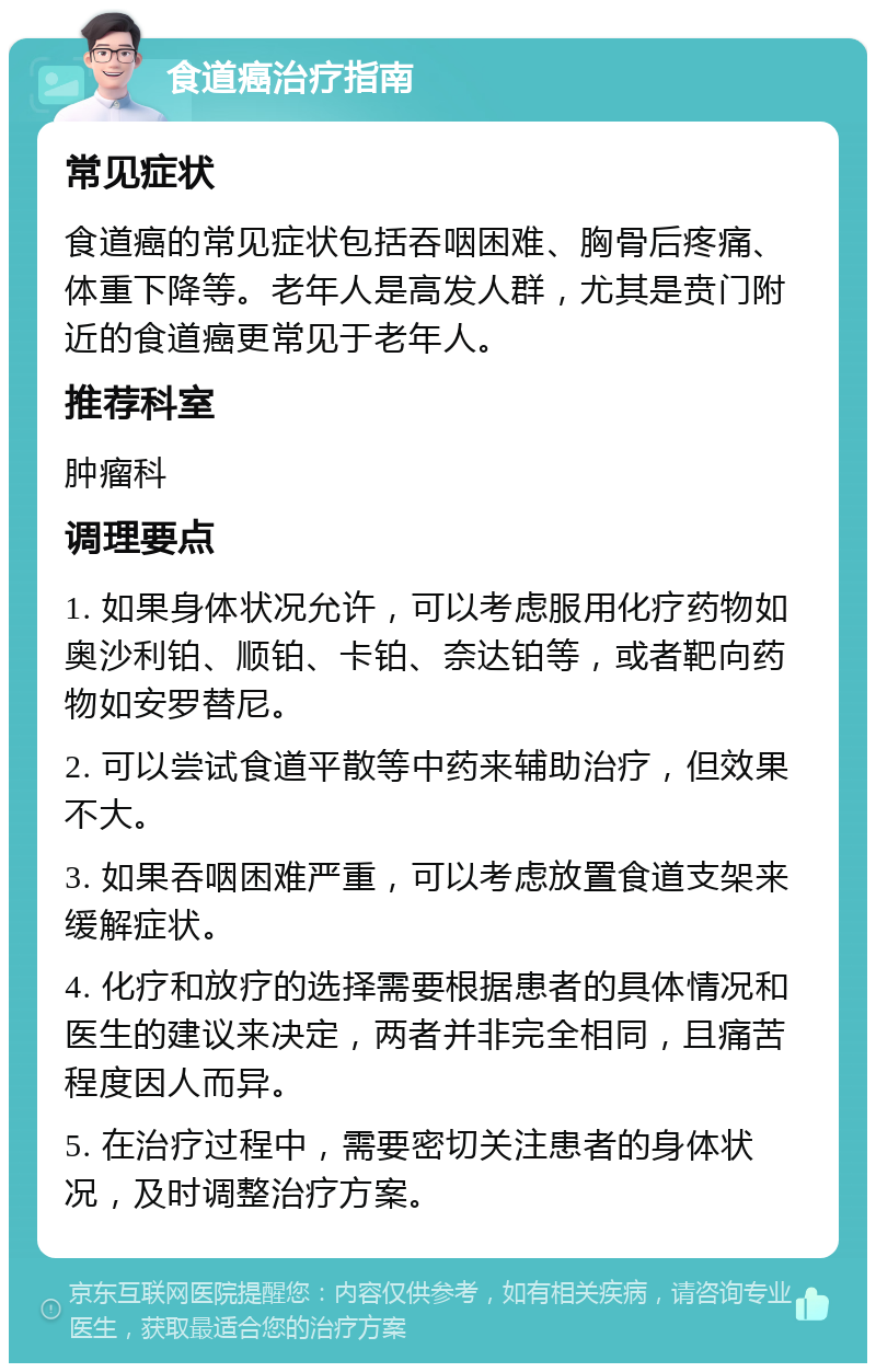 食道癌治疗指南 常见症状 食道癌的常见症状包括吞咽困难、胸骨后疼痛、体重下降等。老年人是高发人群，尤其是贲门附近的食道癌更常见于老年人。 推荐科室 肿瘤科 调理要点 1. 如果身体状况允许，可以考虑服用化疗药物如奥沙利铂、顺铂、卡铂、奈达铂等，或者靶向药物如安罗替尼。 2. 可以尝试食道平散等中药来辅助治疗，但效果不大。 3. 如果吞咽困难严重，可以考虑放置食道支架来缓解症状。 4. 化疗和放疗的选择需要根据患者的具体情况和医生的建议来决定，两者并非完全相同，且痛苦程度因人而异。 5. 在治疗过程中，需要密切关注患者的身体状况，及时调整治疗方案。