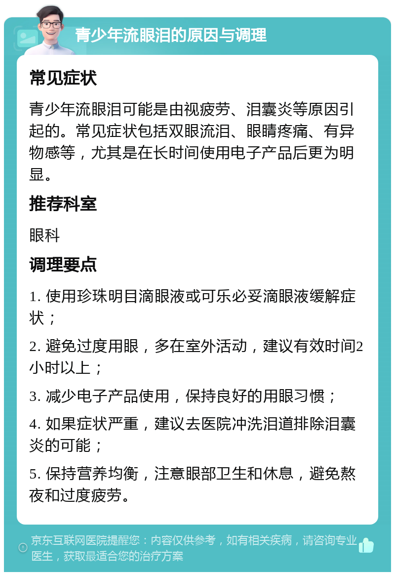 青少年流眼泪的原因与调理 常见症状 青少年流眼泪可能是由视疲劳、泪囊炎等原因引起的。常见症状包括双眼流泪、眼睛疼痛、有异物感等，尤其是在长时间使用电子产品后更为明显。 推荐科室 眼科 调理要点 1. 使用珍珠明目滴眼液或可乐必妥滴眼液缓解症状； 2. 避免过度用眼，多在室外活动，建议有效时间2小时以上； 3. 减少电子产品使用，保持良好的用眼习惯； 4. 如果症状严重，建议去医院冲洗泪道排除泪囊炎的可能； 5. 保持营养均衡，注意眼部卫生和休息，避免熬夜和过度疲劳。