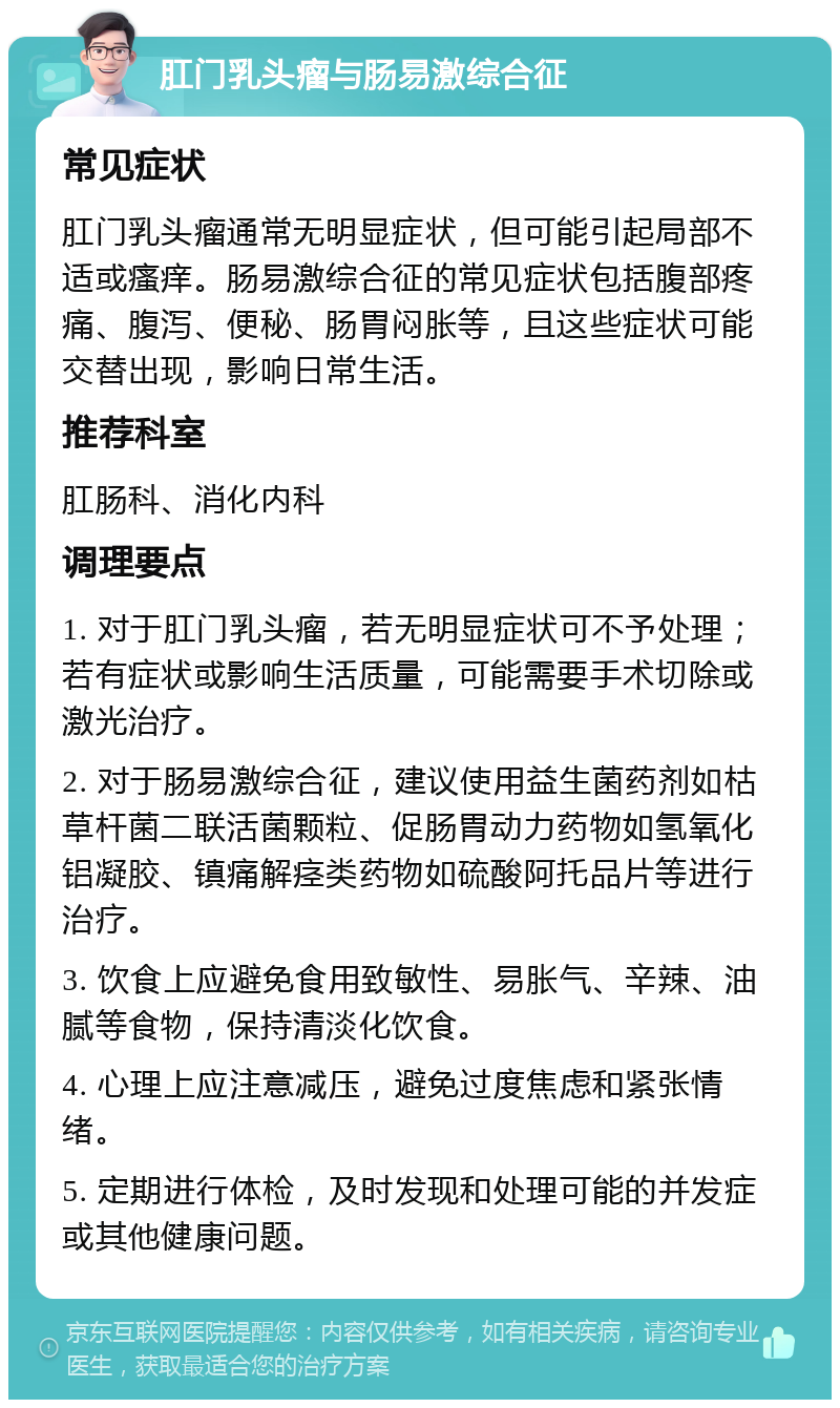 肛门乳头瘤与肠易激综合征 常见症状 肛门乳头瘤通常无明显症状，但可能引起局部不适或瘙痒。肠易激综合征的常见症状包括腹部疼痛、腹泻、便秘、肠胃闷胀等，且这些症状可能交替出现，影响日常生活。 推荐科室 肛肠科、消化内科 调理要点 1. 对于肛门乳头瘤，若无明显症状可不予处理；若有症状或影响生活质量，可能需要手术切除或激光治疗。 2. 对于肠易激综合征，建议使用益生菌药剂如枯草杆菌二联活菌颗粒、促肠胃动力药物如氢氧化铝凝胶、镇痛解痉类药物如硫酸阿托品片等进行治疗。 3. 饮食上应避免食用致敏性、易胀气、辛辣、油腻等食物，保持清淡化饮食。 4. 心理上应注意减压，避免过度焦虑和紧张情绪。 5. 定期进行体检，及时发现和处理可能的并发症或其他健康问题。