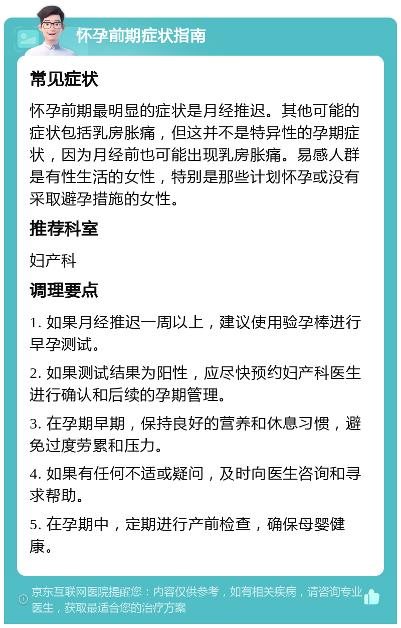 怀孕前期症状指南 常见症状 怀孕前期最明显的症状是月经推迟。其他可能的症状包括乳房胀痛，但这并不是特异性的孕期症状，因为月经前也可能出现乳房胀痛。易感人群是有性生活的女性，特别是那些计划怀孕或没有采取避孕措施的女性。 推荐科室 妇产科 调理要点 1. 如果月经推迟一周以上，建议使用验孕棒进行早孕测试。 2. 如果测试结果为阳性，应尽快预约妇产科医生进行确认和后续的孕期管理。 3. 在孕期早期，保持良好的营养和休息习惯，避免过度劳累和压力。 4. 如果有任何不适或疑问，及时向医生咨询和寻求帮助。 5. 在孕期中，定期进行产前检查，确保母婴健康。