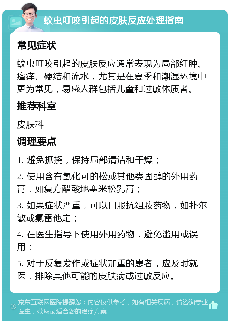 蚊虫叮咬引起的皮肤反应处理指南 常见症状 蚊虫叮咬引起的皮肤反应通常表现为局部红肿、瘙痒、硬结和流水，尤其是在夏季和潮湿环境中更为常见，易感人群包括儿童和过敏体质者。 推荐科室 皮肤科 调理要点 1. 避免抓挠，保持局部清洁和干燥； 2. 使用含有氢化可的松或其他类固醇的外用药膏，如复方醋酸地塞米松乳膏； 3. 如果症状严重，可以口服抗组胺药物，如扑尔敏或氯雷他定； 4. 在医生指导下使用外用药物，避免滥用或误用； 5. 对于反复发作或症状加重的患者，应及时就医，排除其他可能的皮肤病或过敏反应。