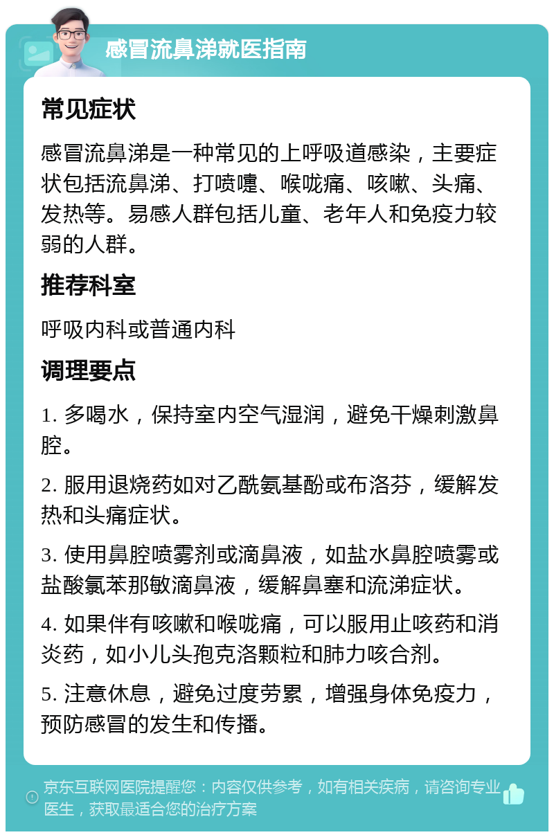 感冒流鼻涕就医指南 常见症状 感冒流鼻涕是一种常见的上呼吸道感染，主要症状包括流鼻涕、打喷嚏、喉咙痛、咳嗽、头痛、发热等。易感人群包括儿童、老年人和免疫力较弱的人群。 推荐科室 呼吸内科或普通内科 调理要点 1. 多喝水，保持室内空气湿润，避免干燥刺激鼻腔。 2. 服用退烧药如对乙酰氨基酚或布洛芬，缓解发热和头痛症状。 3. 使用鼻腔喷雾剂或滴鼻液，如盐水鼻腔喷雾或盐酸氯苯那敏滴鼻液，缓解鼻塞和流涕症状。 4. 如果伴有咳嗽和喉咙痛，可以服用止咳药和消炎药，如小儿头孢克洛颗粒和肺力咳合剂。 5. 注意休息，避免过度劳累，增强身体免疫力，预防感冒的发生和传播。