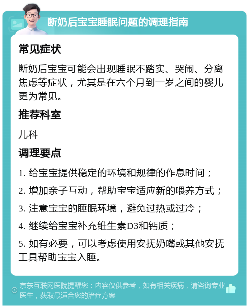 断奶后宝宝睡眠问题的调理指南 常见症状 断奶后宝宝可能会出现睡眠不踏实、哭闹、分离焦虑等症状，尤其是在六个月到一岁之间的婴儿更为常见。 推荐科室 儿科 调理要点 1. 给宝宝提供稳定的环境和规律的作息时间； 2. 增加亲子互动，帮助宝宝适应新的喂养方式； 3. 注意宝宝的睡眠环境，避免过热或过冷； 4. 继续给宝宝补充维生素D3和钙质； 5. 如有必要，可以考虑使用安抚奶嘴或其他安抚工具帮助宝宝入睡。