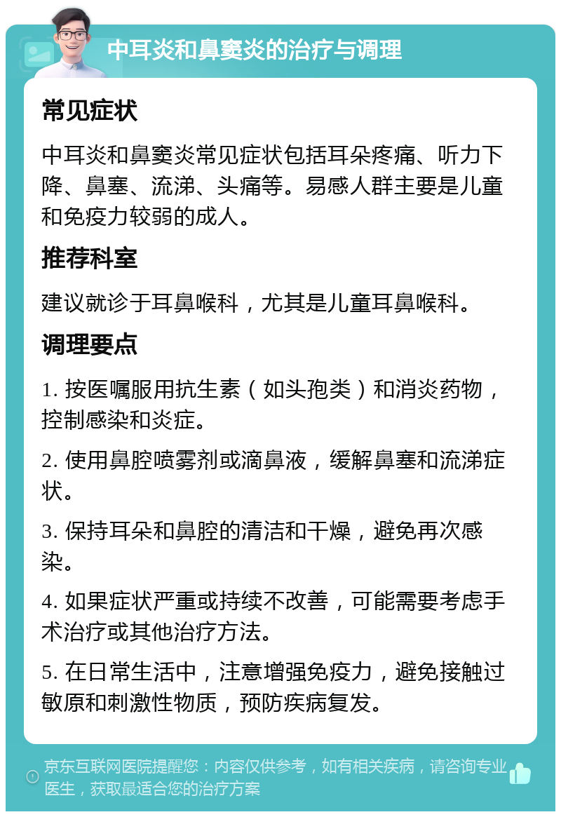 中耳炎和鼻窦炎的治疗与调理 常见症状 中耳炎和鼻窦炎常见症状包括耳朵疼痛、听力下降、鼻塞、流涕、头痛等。易感人群主要是儿童和免疫力较弱的成人。 推荐科室 建议就诊于耳鼻喉科，尤其是儿童耳鼻喉科。 调理要点 1. 按医嘱服用抗生素（如头孢类）和消炎药物，控制感染和炎症。 2. 使用鼻腔喷雾剂或滴鼻液，缓解鼻塞和流涕症状。 3. 保持耳朵和鼻腔的清洁和干燥，避免再次感染。 4. 如果症状严重或持续不改善，可能需要考虑手术治疗或其他治疗方法。 5. 在日常生活中，注意增强免疫力，避免接触过敏原和刺激性物质，预防疾病复发。