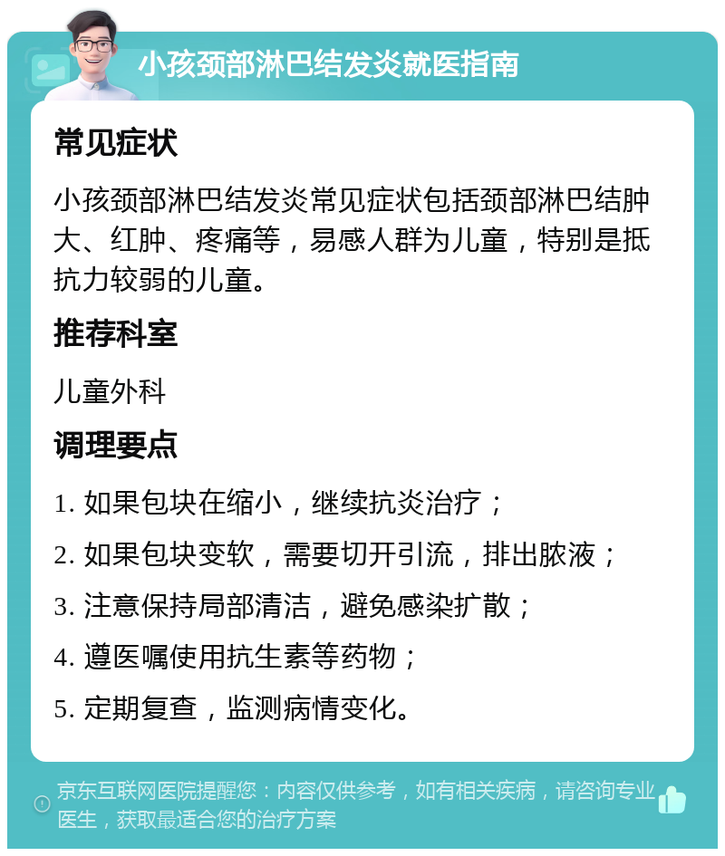 小孩颈部淋巴结发炎就医指南 常见症状 小孩颈部淋巴结发炎常见症状包括颈部淋巴结肿大、红肿、疼痛等，易感人群为儿童，特别是抵抗力较弱的儿童。 推荐科室 儿童外科 调理要点 1. 如果包块在缩小，继续抗炎治疗； 2. 如果包块变软，需要切开引流，排出脓液； 3. 注意保持局部清洁，避免感染扩散； 4. 遵医嘱使用抗生素等药物； 5. 定期复查，监测病情变化。