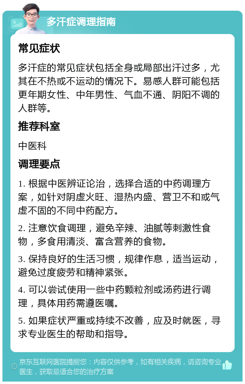 多汗症调理指南 常见症状 多汗症的常见症状包括全身或局部出汗过多，尤其在不热或不运动的情况下。易感人群可能包括更年期女性、中年男性、气血不通、阴阳不调的人群等。 推荐科室 中医科 调理要点 1. 根据中医辨证论治，选择合适的中药调理方案，如针对阴虚火旺、湿热内盛、营卫不和或气虚不固的不同中药配方。 2. 注意饮食调理，避免辛辣、油腻等刺激性食物，多食用清淡、富含营养的食物。 3. 保持良好的生活习惯，规律作息，适当运动，避免过度疲劳和精神紧张。 4. 可以尝试使用一些中药颗粒剂或汤药进行调理，具体用药需遵医嘱。 5. 如果症状严重或持续不改善，应及时就医，寻求专业医生的帮助和指导。