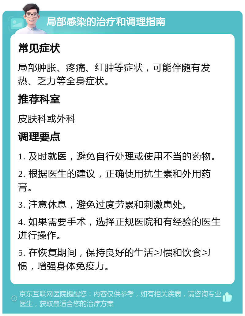 局部感染的治疗和调理指南 常见症状 局部肿胀、疼痛、红肿等症状，可能伴随有发热、乏力等全身症状。 推荐科室 皮肤科或外科 调理要点 1. 及时就医，避免自行处理或使用不当的药物。 2. 根据医生的建议，正确使用抗生素和外用药膏。 3. 注意休息，避免过度劳累和刺激患处。 4. 如果需要手术，选择正规医院和有经验的医生进行操作。 5. 在恢复期间，保持良好的生活习惯和饮食习惯，增强身体免疫力。