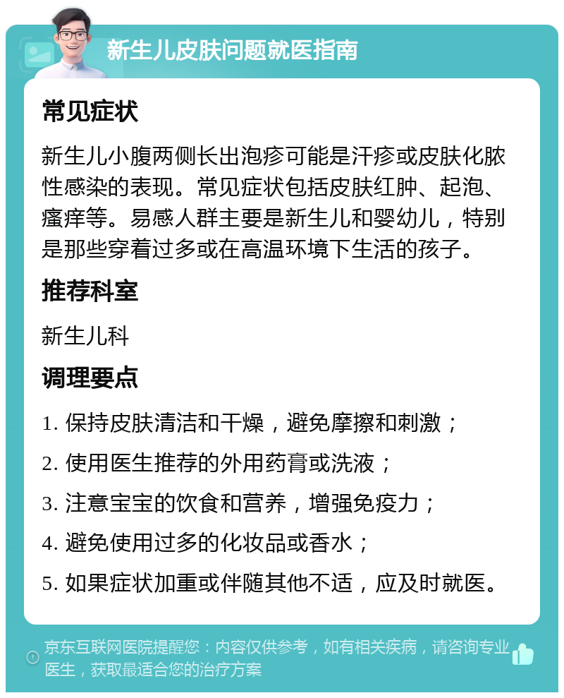 新生儿皮肤问题就医指南 常见症状 新生儿小腹两侧长出泡疹可能是汗疹或皮肤化脓性感染的表现。常见症状包括皮肤红肿、起泡、瘙痒等。易感人群主要是新生儿和婴幼儿，特别是那些穿着过多或在高温环境下生活的孩子。 推荐科室 新生儿科 调理要点 1. 保持皮肤清洁和干燥，避免摩擦和刺激； 2. 使用医生推荐的外用药膏或洗液； 3. 注意宝宝的饮食和营养，增强免疫力； 4. 避免使用过多的化妆品或香水； 5. 如果症状加重或伴随其他不适，应及时就医。