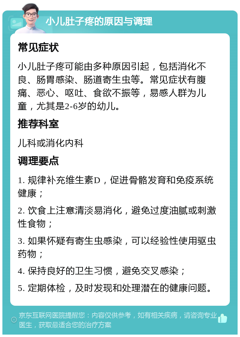 小儿肚子疼的原因与调理 常见症状 小儿肚子疼可能由多种原因引起，包括消化不良、肠胃感染、肠道寄生虫等。常见症状有腹痛、恶心、呕吐、食欲不振等，易感人群为儿童，尤其是2-6岁的幼儿。 推荐科室 儿科或消化内科 调理要点 1. 规律补充维生素D，促进骨骼发育和免疫系统健康； 2. 饮食上注意清淡易消化，避免过度油腻或刺激性食物； 3. 如果怀疑有寄生虫感染，可以经验性使用驱虫药物； 4. 保持良好的卫生习惯，避免交叉感染； 5. 定期体检，及时发现和处理潜在的健康问题。