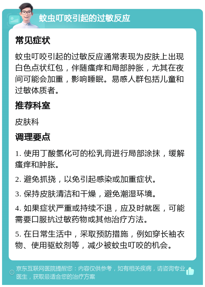 蚊虫叮咬引起的过敏反应 常见症状 蚊虫叮咬引起的过敏反应通常表现为皮肤上出现白色点状红包，伴随瘙痒和局部肿胀，尤其在夜间可能会加重，影响睡眠。易感人群包括儿童和过敏体质者。 推荐科室 皮肤科 调理要点 1. 使用丁酸氢化可的松乳膏进行局部涂抹，缓解瘙痒和肿胀。 2. 避免抓挠，以免引起感染或加重症状。 3. 保持皮肤清洁和干燥，避免潮湿环境。 4. 如果症状严重或持续不退，应及时就医，可能需要口服抗过敏药物或其他治疗方法。 5. 在日常生活中，采取预防措施，例如穿长袖衣物、使用驱蚊剂等，减少被蚊虫叮咬的机会。