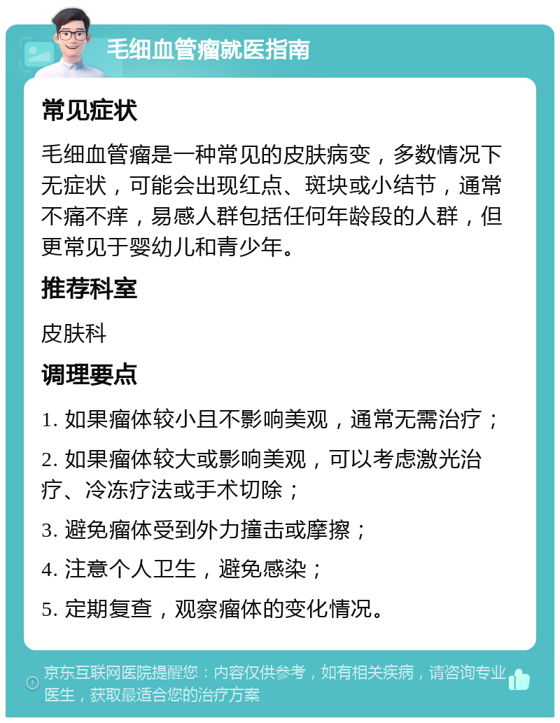 毛细血管瘤就医指南 常见症状 毛细血管瘤是一种常见的皮肤病变，多数情况下无症状，可能会出现红点、斑块或小结节，通常不痛不痒，易感人群包括任何年龄段的人群，但更常见于婴幼儿和青少年。 推荐科室 皮肤科 调理要点 1. 如果瘤体较小且不影响美观，通常无需治疗； 2. 如果瘤体较大或影响美观，可以考虑激光治疗、冷冻疗法或手术切除； 3. 避免瘤体受到外力撞击或摩擦； 4. 注意个人卫生，避免感染； 5. 定期复查，观察瘤体的变化情况。