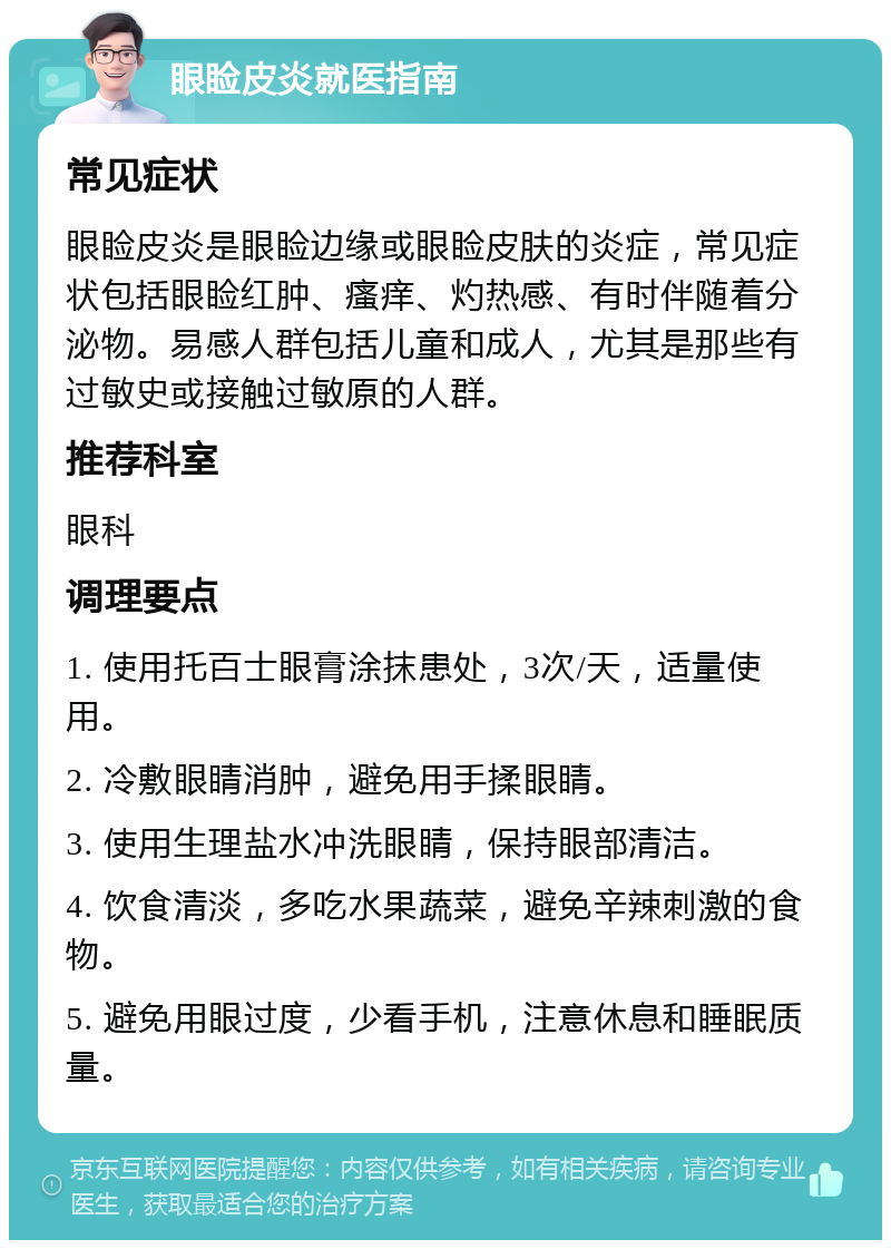 眼睑皮炎就医指南 常见症状 眼睑皮炎是眼睑边缘或眼睑皮肤的炎症，常见症状包括眼睑红肿、瘙痒、灼热感、有时伴随着分泌物。易感人群包括儿童和成人，尤其是那些有过敏史或接触过敏原的人群。 推荐科室 眼科 调理要点 1. 使用托百士眼膏涂抹患处，3次/天，适量使用。 2. 冷敷眼睛消肿，避免用手揉眼睛。 3. 使用生理盐水冲洗眼睛，保持眼部清洁。 4. 饮食清淡，多吃水果蔬菜，避免辛辣刺激的食物。 5. 避免用眼过度，少看手机，注意休息和睡眠质量。