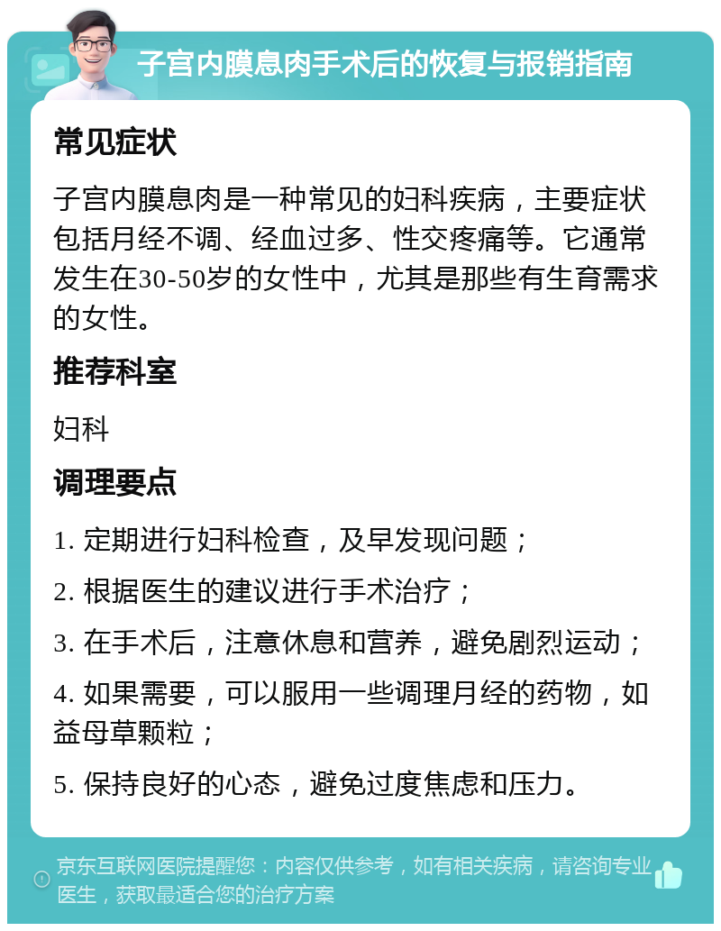 子宫内膜息肉手术后的恢复与报销指南 常见症状 子宫内膜息肉是一种常见的妇科疾病，主要症状包括月经不调、经血过多、性交疼痛等。它通常发生在30-50岁的女性中，尤其是那些有生育需求的女性。 推荐科室 妇科 调理要点 1. 定期进行妇科检查，及早发现问题； 2. 根据医生的建议进行手术治疗； 3. 在手术后，注意休息和营养，避免剧烈运动； 4. 如果需要，可以服用一些调理月经的药物，如益母草颗粒； 5. 保持良好的心态，避免过度焦虑和压力。